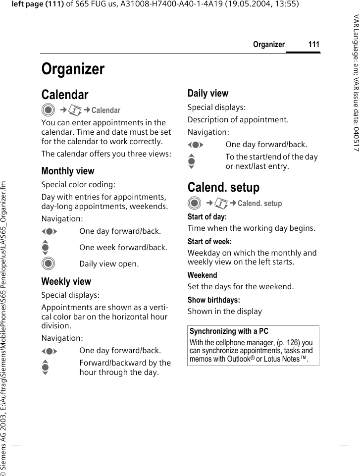 &copy; Siemens AG 2003, E:\Auftrag\Siemens\MobilePhones\S65 Penelope\us\LA\S65_Organizer.fm111OrganizerVAR Language: am; VAR issue date: 040517left page (111) of S65 FUG us, A31008-H7400-A40-1-4A19 (19.05.2004, 13:55)OrganizerCalendarC&cent;Q&cent;CalendarYou can enter appointments in the calendar. Time and date must be set for the calendar to work correctly.The calendar offers you three views:Monthly viewSpecial color coding:Day with entries for appointments, day-long appointments, weekends.Navigation:FOne day forward/back.IOne week forward/back.CDaily view open.Weekly viewSpecial displays:Appointments are shown as a verti-cal color bar on the horizontal hour division.Navigation:FOne day forward/back.IForward/backward by the hour through the day.Daily viewSpecial displays:Description of appointment. Navigation:FOne day forward/back.ITo the start/end of the day or next/last entry.Calend. setupC&cent;Q&cent;Calend. setupStart of day:Time when the working day begins.Start of week:Weekday on which the monthly and weekly view on the left starts.WeekendSet the days for the weekend.Show birthdays:Shown in the displaySynchronizing with a PCWith the cellphone manager, (p. 126) you can synchronize appointments, tasks and memos with Outlook&reg; or Lotus Notes&trade;. 