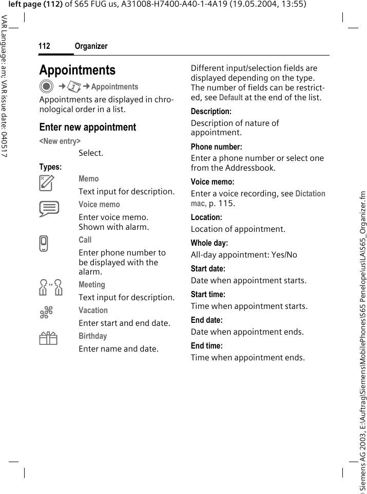 &copy; Siemens AG 2003, E:\Auftrag\Siemens\MobilePhones\S65 Penelope\us\LA\S65_Organizer.fmOrganizer112VAR Language: am; VAR issue date: 040517left page (112) of S65 FUG us, A31008-H7400-A40-1-4A19 (19.05.2004, 13:55)AppointmentsC&cent;Q&cent;AppointmentsAppointments are displayed in chro-nological order in a list.Enter new appointment<New entry>Select.Types:cMemo Text input for description.dVoice memo Enter voice memo. Shown with alarm.eCall Enter phone number to be displayed with the alarm.fMeeting Text input for description.gVacation Enter start and end date.hBirthday Enter name and date.Different input/selection fields are displayed depending on the type. The number of fields can be restrict-ed, see Default at the end of the list. Description:Description of nature of appointment.Phone number:Enter a phone number or select one from the Addressbook.Voice memo:Enter a voice recording, see Dictation mac, p. 115.Location:Location of appointment.Whole day:All-day appointment: Yes/NoStart date:Date when appointment starts.Start time:Time when appointment starts.End date:Date when appointment ends.End time:Time when appointment ends.