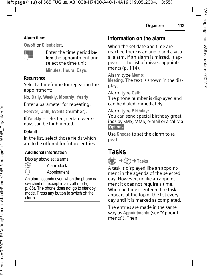&copy; Siemens AG 2003, E:\Auftrag\Siemens\MobilePhones\S65 Penelope\us\LA\S65_Organizer.fm113OrganizerVAR Language: am; VAR issue date: 040517left page (113) of S65 FUG us, A31008-H7400-A40-1-4A19 (19.05.2004, 13:55)Alarm time:On/off or Silent alert.JEnter the time period be-fore the appointment and select the time unit:Minutes, Hours, Days.Recurrence:Select a timeframe for repeating the appointment:No, Daily, Weekly, Monthly, Yearly.Enter a parameter for repeating:Forever, Until, Events (number).If Weekly is selected, certain week-days can be highlighted. DefaultIn the list, select those fields which are to be offered for future entries.Information on the alarmWhen the set date and time are reached there is an audio and a visu-al alarm. If an alarm is missed, it ap-pears in the list of missed appoint-ments (p. 114).Alarm type Memo:Meeting: The text is shown in the dis-play.Alarm type Call:The phone number is displayed and can be dialed immediately.Alarm type Birthday:You can send special birthday greet-ings by SMS, MMS, e-mail or a call via &sect;Options&sect;. Use Snooze to set the alarm to re-peat.TasksC&cent;Q&cent;TasksA task is displayed like an appoint-ment in the agenda of the selected day. However, unlike an appoint-ment it does not require a time. When no time is entered the task appears at the top of the list every day until it is marked as completed.The entries are made in the same way as Appointments (see "Appoint-ments"). Then:Additional informationDisplay above set alarms:&sup1;Alarm clock&raquo;AppointmentAn alarm sounds even when the phone is switched off (except in aircraft mode, p. 86). The phone does not go to standby mode. Press any button to switch off the alarm.