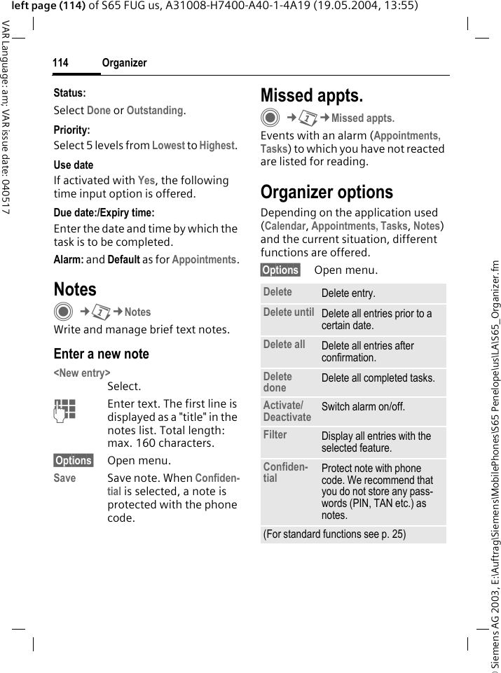 &copy; Siemens AG 2003, E:\Auftrag\Siemens\MobilePhones\S65 Penelope\us\LA\S65_Organizer.fmOrganizer114VAR Language: am; VAR issue date: 040517left page (114) of S65 FUG us, A31008-H7400-A40-1-4A19 (19.05.2004, 13:55)Status:Select Done or Outstanding.Priority:Select 5 levels from Lowest to Highest. Use dateIf activated with Yes, the following time input option is offered.Due date:/Expiry time:Enter the date and time by which the task is to be completed.Alarm: and Default as for Appointments.NotesC&cent;Q&cent;NotesWrite and manage brief text notes.Enter a new note<New entry>Select.JEnter text. The first line is displayed as a "title" in the notes list. Total length: max. 160 characters.&sect;Options&sect; Open menu.Save Save note. When Confiden-tial is selected, a note is protected with the phone code.Missed appts.C&cent;Q&cent;Missed appts.Events with an alarm (Appointments, Tasks) to which you have not reacted are listed for reading.Organizer optionsDepending on the application used (Calendar, Appointments, Tasks, Notes) and the current situation, different functions are offered.&sect;Options&sect; Open menu.Delete  Delete entry.Delete until Delete all entries prior to a certain date.Delete all Delete all entries after confirmation.Delete done Delete all completed tasks.Activate/Deactivate Switch alarm on/off.Filter Display all entries with the selected feature.Confiden-tial Protect note with phone code. We recommend that you do not store any pass-words (PIN, TAN etc.) as notes.(For standard functions see p. 25)