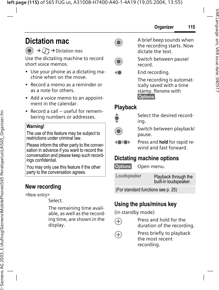 &copy; Siemens AG 2003, E:\Auftrag\Siemens\MobilePhones\S65 Penelope\us\LA\S65_Organizer.fm115OrganizerVAR Language: am; VAR issue date: 040517left page (115) of S65 FUG us, A31008-H7400-A40-1-4A19 (19.05.2004, 13:55)Dictation macC&cent;Q&cent;Dictation macUse the dictating machine to record short voice memos. &bull; Use your phone as a dictating ma-chine when on the move.&bull; Record a memo as a reminder or as a note for others.&bull; Add a voice memo to an appoint-ment in the calendar.&bull; Record a call &ndash; useful for remem-bering numbers or addresses.New recording<New entry>Select.The remaining time avail-able, as well as the record-ing time, are shown in the display.CA brief beep sounds when the recording starts. Now dictate the text.CSwitch between pause/record.DEnd recording.The recording is automat-ically saved with a time stamp. Rename with &sect;Options&sect;.PlaybackISelect the desired record-ing.CSwitch between playback/pause.D/EPress and hold for rapid re-wind and fast forward.Dictating machine options&sect;Options&sect; Open menu.Using the plus/minus key (in standby mode)kPress and hold for the duration of the recording.kPress briefly to playback the most recent recording.Warning!The use of this feature may be subject to restrictions under criminal law. Please inform the other party to the conver-sation in advance if you want to record the conversation and please keep such record-ings confidential. You may only use this feature if the other party to the conversation agrees. Loudspeaker Playback through the built-in loudspeaker.(For standard functions see p. 25)