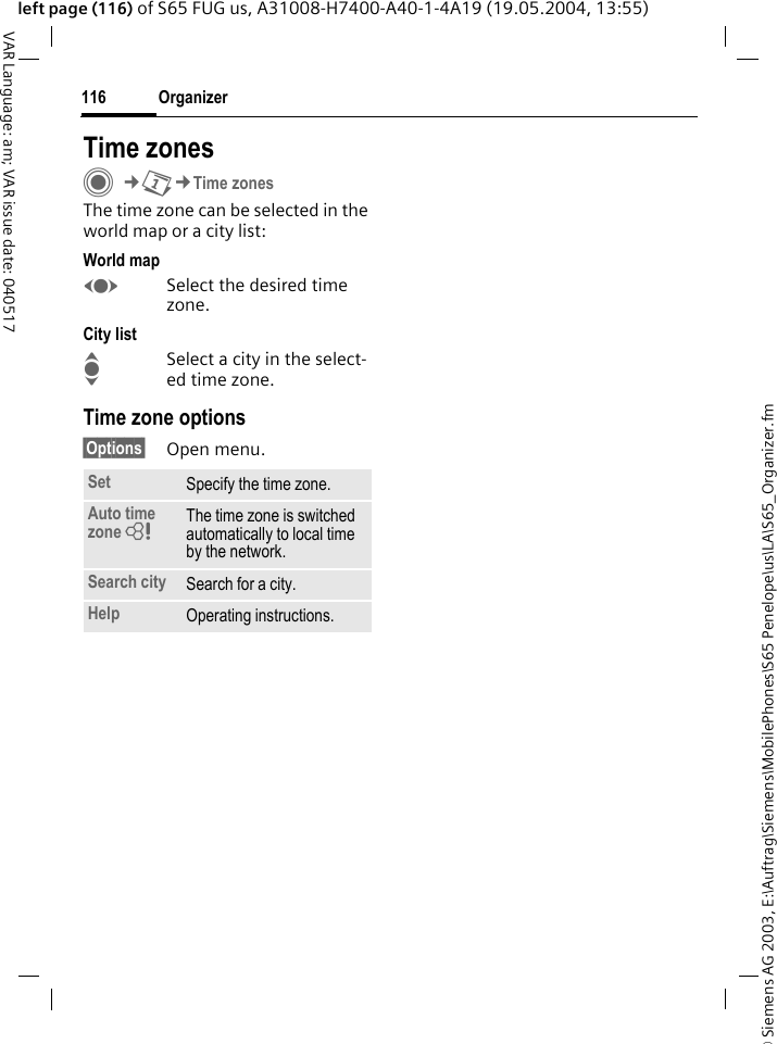 &copy; Siemens AG 2003, E:\Auftrag\Siemens\MobilePhones\S65 Penelope\us\LA\S65_Organizer.fmOrganizer116VAR Language: am; VAR issue date: 040517left page (116) of S65 FUG us, A31008-H7400-A40-1-4A19 (19.05.2004, 13:55)Time zonesC&cent;Q&cent;Time zonesThe time zone can be selected in the world map or a city list:World mapFSelect the desired time zone.City listISelect a city in the select-ed time zone.Time zone options&sect;Options&sect; Open menu.Set Specify the time zone.Auto time zone = The time zone is switched automatically to local time by the network.Search city Search for a city.Help Operating instructions.