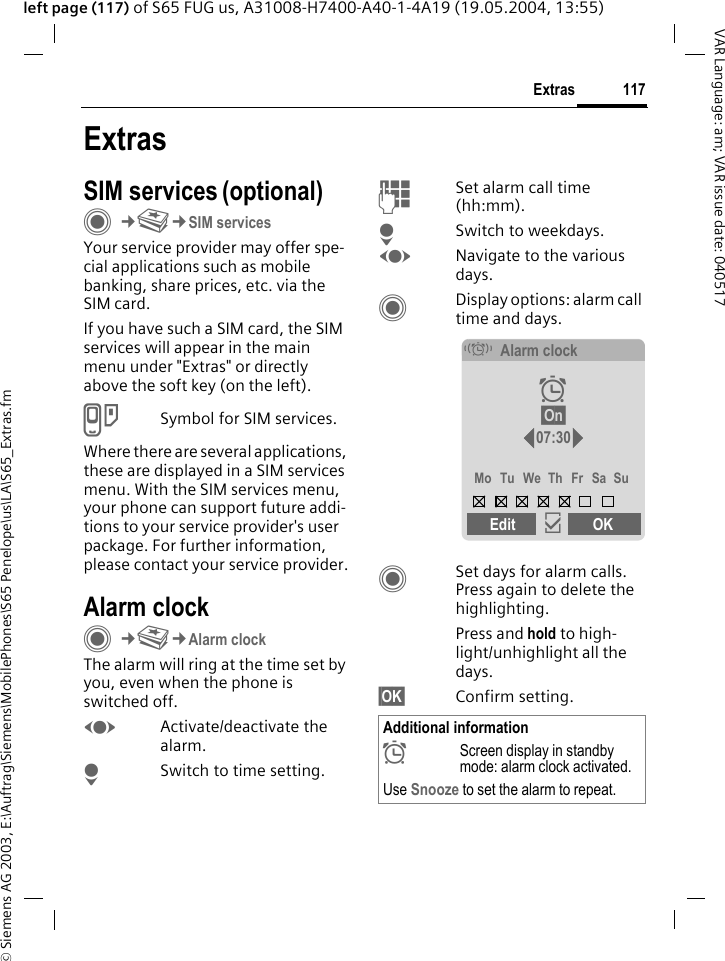&copy; Siemens AG 2003, E:\Auftrag\Siemens\MobilePhones\S65 Penelope\us\LA\S65_Extras.fm117ExtrasVAR Language: am; VAR issue date: 040517left page (117) of S65 FUG us, A31008-H7400-A40-1-4A19 (19.05.2004, 13:55)ExtrasSIM services (optional)C&cent;S&cent;SIM servicesYour service provider may offer spe-cial applications such as mobile banking, share prices, etc. via the SIM card.If you have such a SIM card, the SIM services will appear in the main menu under "Extras" or directly above the soft key (on the left).USymbol for SIM services.Where there are several applications, these are displayed in a SIM services menu. With the SIM services menu, your phone can support future addi-tions to your service provider's user package. For further information, please contact your service provider.Alarm clockC&cent;S&cent;Alarm clockThe alarm will ring at the time set by you, even when the phone is switched off. FActivate/deactivate the alarm.HSwitch to time setting.JSet alarm call time (hh:mm).HSwitch to weekdays.FNavigate to the various days.CDisplay options: alarm call time and days.CSet days for alarm calls. Press again to delete the highlighting.Press and hold to high-light/unhighlight all the days.&sect;OK&sect; Confirm setting.Additional information&sup1;Screen display in standby mode: alarm clock activated.Use Snooze to set the alarm to repeat.&eacute;Alarm clock&sup1; &sect;On&sect; 07:30Mo Tu We Th Fr Sa SuEdit &igrave;OK