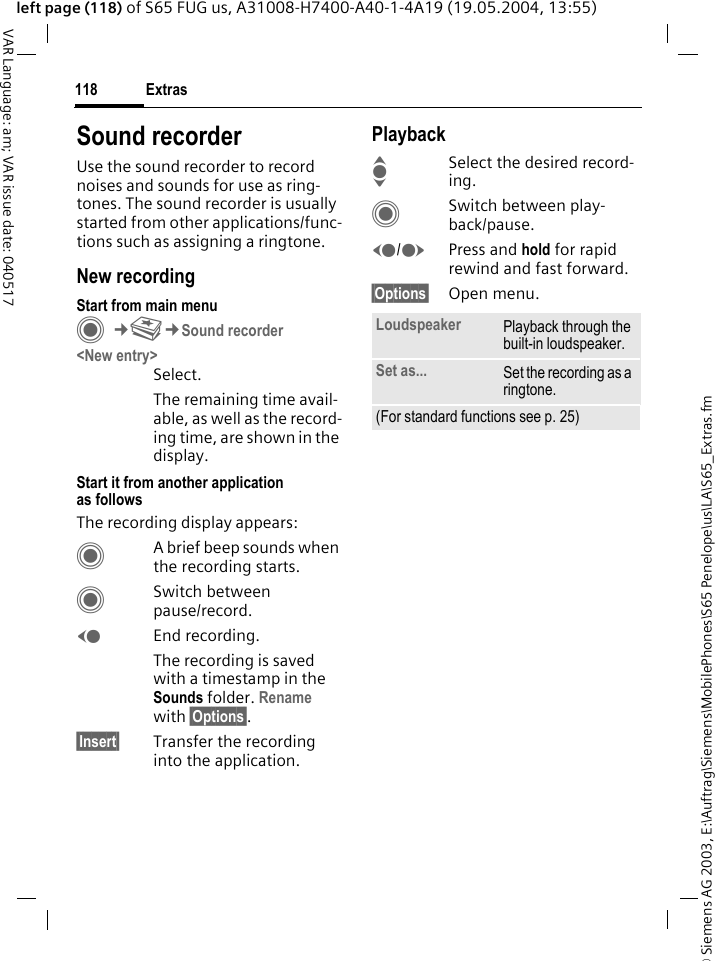 &copy; Siemens AG 2003, E:\Auftrag\Siemens\MobilePhones\S65 Penelope\us\LA\S65_Extras.fmExtras118VAR Language: am; VAR issue date: 040517left page (118) of S65 FUG us, A31008-H7400-A40-1-4A19 (19.05.2004, 13:55)Sound recorderUse the sound recorder to record noises and sounds for use as ring-tones. The sound recorder is usually started from other applications/func-tions such as assigning a ringtone.New recordingStart from main menuC&cent;S&cent;Sound recorder<New entry>Select.The remaining time avail-able, as well as the record-ing time, are shown in the display.Start it from another application as followsThe recording display appears:CA brief beep sounds when the recording starts. CSwitch between pause/record.DEnd recording.The recording is saved with a timestamp in the Sounds folder. Rename with &sect;Options&sect;.&sect;Insert&sect; Transfer the recording into the application.PlaybackISelect the desired record-ing.CSwitch between play-back/pause.D/EPress and hold for rapid rewind and fast forward.&sect;Options&sect; Open menu.Loudspeaker Playback through the built-in loudspeaker.Set as... Set the recording as a ringtone.(For standard functions see p. 25)
