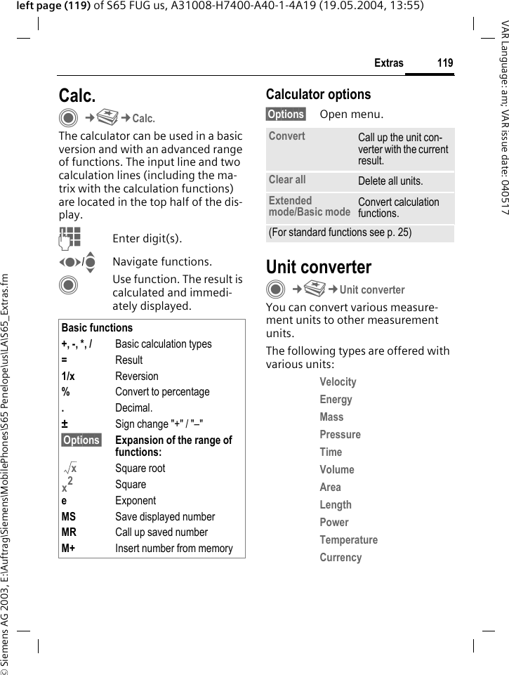 &copy; Siemens AG 2003, E:\Auftrag\Siemens\MobilePhones\S65 Penelope\us\LA\S65_Extras.fm119ExtrasVAR Language: am; VAR issue date: 040517left page (119) of S65 FUG us, A31008-H7400-A40-1-4A19 (19.05.2004, 13:55)Calc.C&cent;S&cent;Calc.The calculator can be used in a basic version and with an advanced range of functions. The input line and two calculation lines (including the ma-trix with the calculation functions) are located in the top half of the dis-play. JEnter digit(s).F/INavigate functions.CUse function. The result is calculated and immedi-ately displayed.Calculator options&sect;Options&sect; Open menu.Unit converterC&cent;S&cent;Unit converterYou can convert various measure-ment units to other measurement units.The following types are offered with various units:Velocity Energy Mass Pressure Time Volume Area Length Power Temperature Currency Basic functions+, -, *, / Basic calculation types=Result1/x Reversion%Convert to percentage.Decimal.&plusmn;Sign change "+" / "&ndash;"&sect;Options&sect; Expansion of the range of  functions: Square rootSquareeExponentMS Save displayed numberMR Call up saved numberM+ Insert number from memoryxx2Convert Call up the unit con-verter with the current result.Clear all Delete all units.Extended mode/Basic mode Convert calculation functions.(For standard functions see p. 25)
