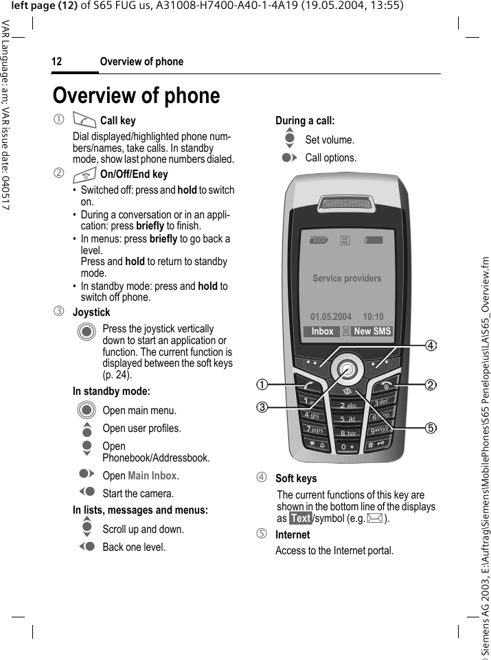 &copy; Siemens AG 2003, E:\Auftrag\Siemens\MobilePhones\S65 Penelope\us\LA\S65_Overview.fmOverview of phone12VAR Language: am; VAR issue date: 040517left page (12) of S65 FUG us, A31008-H7400-A40-1-4A19 (19.05.2004, 13:55)Overview of phone1 A Call keyDial displayed/highlighted phone num-bers/names, take calls. In standby mode, show last phone numbers dialed. 2 B On/Off/End key&bull; Switched off: press and hold to switch on.&bull; During a conversation or in an appli-cation: press briefly to finish. &bull; In menus: press briefly to go back a level. Press and hold to return to standby mode.&bull; In standby mode: press and hold to switch off phone.3 JoystickC Press the joystick vertically down to start an application or function. The current function is displayed between the soft keys (p. 24).In standby mode:C Open main menu.G Open user profiles.H Open Phonebook/Addressbook.E Open Main Inbox.D Start the camera.In lists, messages and menus:I Scroll up and down.D Back one level.During a call:I Set volume.E Call options. 4 Soft keysThe current functions of this key are shown in the bottom line of the displays as &sect;Text&sect;/symbol (e.g. p).5 InternetAccess to the Internet portal. Z &pound;X Service providers01.05.2004 10:10 Inbox &iacute;New SMS