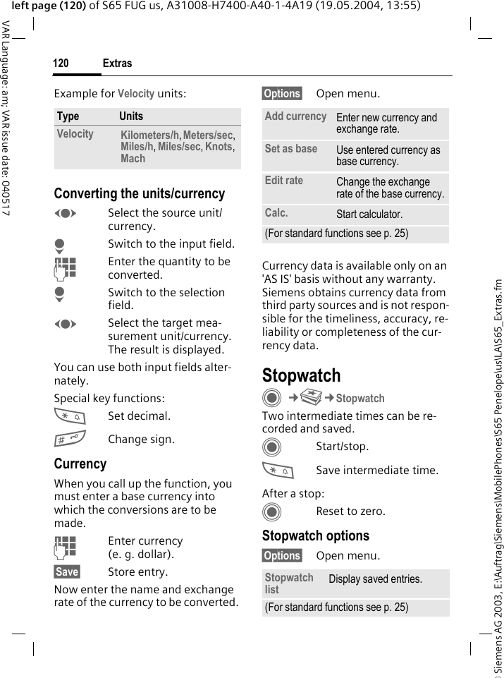 &copy; Siemens AG 2003, E:\Auftrag\Siemens\MobilePhones\S65 Penelope\us\LA\S65_Extras.fmExtras120VAR Language: am; VAR issue date: 040517left page (120) of S65 FUG us, A31008-H7400-A40-1-4A19 (19.05.2004, 13:55)Example for Velocity units: Converting the units/currencyFSelect the source unit/currency.HSwitch to the input field.JEnter the quantity to be converted. HSwitch to the selection field.FSelect the target mea-surement unit/currency. The result is displayed.You can use both input fields alter-nately. Special key functions:*Set decimal.#Change sign. CurrencyWhen you call up the function, you must enter a base currency into which the conversions are to be made. JEnter currency (e.g.dollar).&sect;Save&sect; Store entry.Now enter the name and exchange rate of the currency to be converted. &sect;Options&sect; Open menu.Currency data is available only on an 'AS IS' basis without any warranty. Siemens obtains currency data from third party sources and is not respon-sible for the timeliness, accuracy, re-liability or completeness of the cur-rency data. StopwatchC&cent;S&cent;StopwatchTwo intermediate times can be re-corded and saved. CStart/stop.*Save intermediate time.After a stop:CReset to zero.Stopwatch options&sect;Options&sect; Open menu.Type UnitsVelocity Kilometers/h, Meters/sec, Miles/h, Miles/sec, Knots, Mach Add currency Enter new currency and exchange rate.Set as base Use entered currency as base currency.Edit rate Change the exchange rate of the base currency.Calc. Start calculator.(For standard functions see p. 25)Stopwatch list Display saved entries.(For standard functions see p. 25)