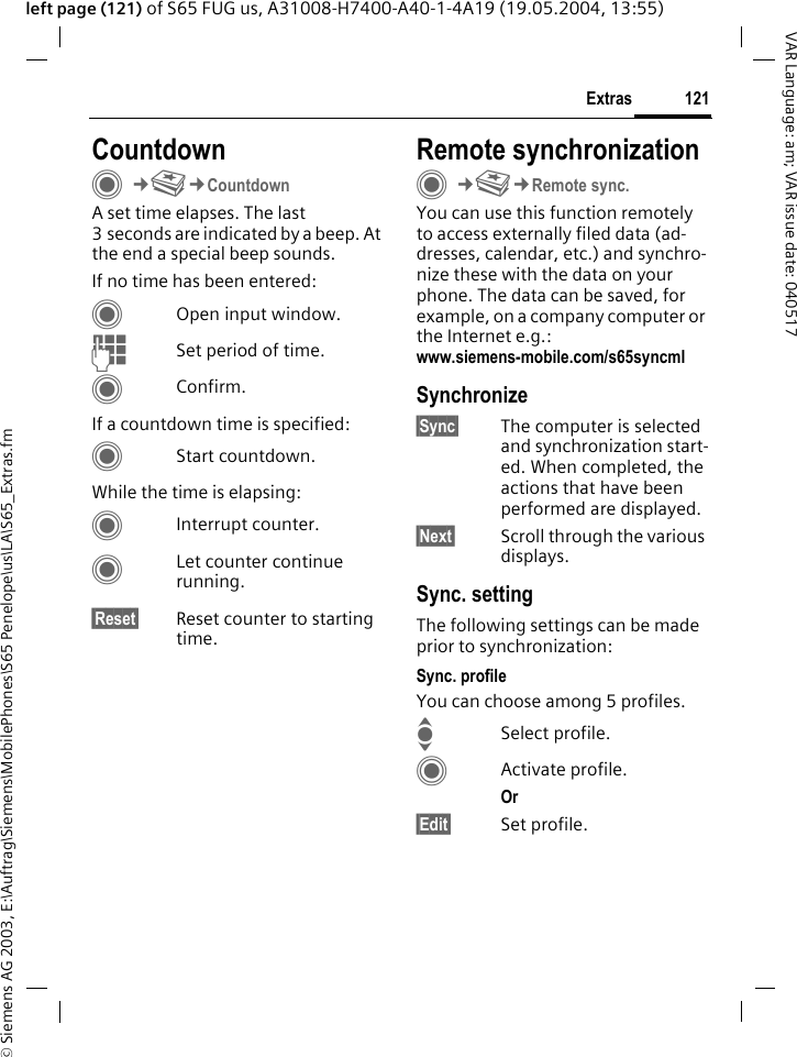 &copy; Siemens AG 2003, E:\Auftrag\Siemens\MobilePhones\S65 Penelope\us\LA\S65_Extras.fm121ExtrasVAR Language: am; VAR issue date: 040517left page (121) of S65 FUG us, A31008-H7400-A40-1-4A19 (19.05.2004, 13:55)CountdownC&cent;S&cent;CountdownA set time elapses. The last 3 seconds are indicated by a beep. At the end a special beep sounds. If no time has been entered:COpen input window.JSet period of time.CConfirm.If a countdown time is specified:CStart countdown.While the time is elapsing:CInterrupt counter.CLet counter continue running.&sect;Reset&sect; Reset counter to starting time.Remote synchronizationC&cent;S&cent;Remote sync.You can use this function remotely to access externally filed data (ad-dresses, calendar, etc.) and synchro-nize these with the data on your phone. The data can be saved, for example, on a company computer or the Internet e.g.:www.siemens-mobile.com/s65syncml Synchronize&sect;Sync&sect; The computer is selected and synchronization start-ed. When completed, the actions that have been performed are displayed.&sect;Next&sect; Scroll through the various displays.Sync. settingThe following settings can be made prior to synchronization:Sync. profileYou can choose among 5 profiles. ISelect profile.CActivate profile.Or &sect;Edit&sect; Set profile.