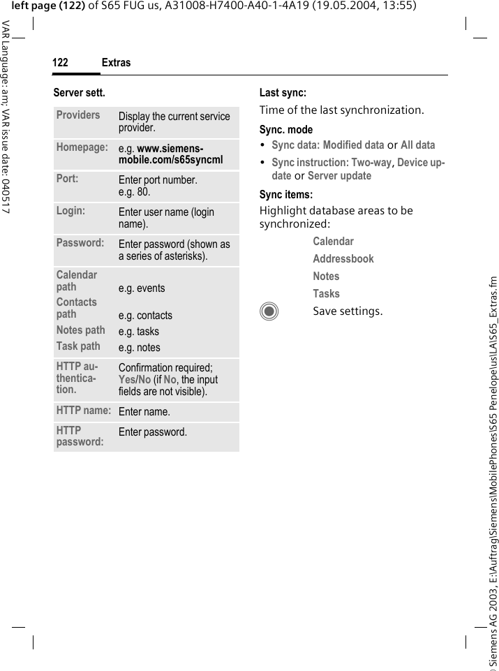 &copy; Siemens AG 2003, E:\Auftrag\Siemens\MobilePhones\S65 Penelope\us\LA\S65_Extras.fmExtras122VAR Language: am; VAR issue date: 040517left page (122) of S65 FUG us, A31008-H7400-A40-1-4A19 (19.05.2004, 13:55)Server sett. Last sync:Time of the last synchronization.Sync. mode&bull;Sync data: Modified data or All data &bull;Sync instruction: Two-way, Device up-date or Server update Sync items: Highlight database areas to be synchronized:Calendar Addressbook Notes Tasks CSave settings.Providers Display the current service provider.Homepage: e.g. www.siemens-mobile.com/s65syncml Port: Enter port number.e.g. 80.Login: Enter user name (login name).Password: Enter password (shown as a series of asterisks).Calendar pathContacts pathNotes pathTask pathe.g. eventse.g. contactse.g. taskse.g. notesHTTP au-thentica-tion.Confirmation required; Yes/No (if No, the input fields are not visible).HTTP name: Enter name.HTTP password: Enter password.