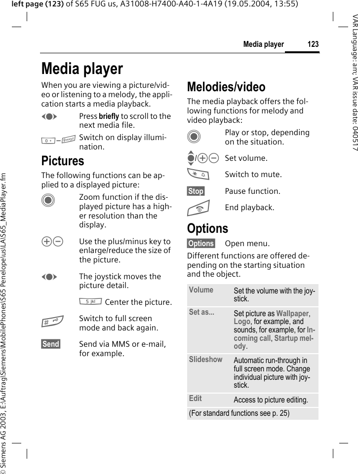 &copy; Siemens AG 2003, E:\Auftrag\Siemens\MobilePhones\S65 Penelope\us\LA\S65_MediaPlayer.fm123Media playerVAR Language: am; VAR issue date: 040517left page (123) of S65 FUG us, A31008-H7400-A40-1-4A19 (19.05.2004, 13:55)Media playerWhen you are viewing a picture/vid-eo or listening to a melody, the appli-cation starts a media playback. FPress briefly to scroll to the next media file.0&ndash;9Switch on display illumi-nation. PicturesThe following functions can be ap-plied to a displayed picture:CZoom function if the dis-played picture has a high-er resolution than the display. kl Use the plus/minus key to enlarge/reduce the size of the picture. FThe joystick moves the picture detail.5 Center the picture.#Switch to full screen mode and back again.&sect;Send&sect; Send via MMS or e-mail, for example.Melodies/videoThe media playback offers the fol-lowing functions for melody and video playback:CPlay or stop, depending on the situation.I/kl Set volume.*Switch to mute.&sect;Stop&sect; Pause function.BEnd playback.Options&sect;Options&sect; Open menu.Different functions are offered de-pending on the starting situation and the object.Volume Set the volume with the joy-stick.Set as... Set picture as Wallpaper, Logo, for example, and sounds, for example, for In-coming call, Startup mel-ody.Slideshow Automatic run-through in full screen mode. Change individual picture with joy-stick.Edit Access to picture editing.(For standard functions see p. 25)