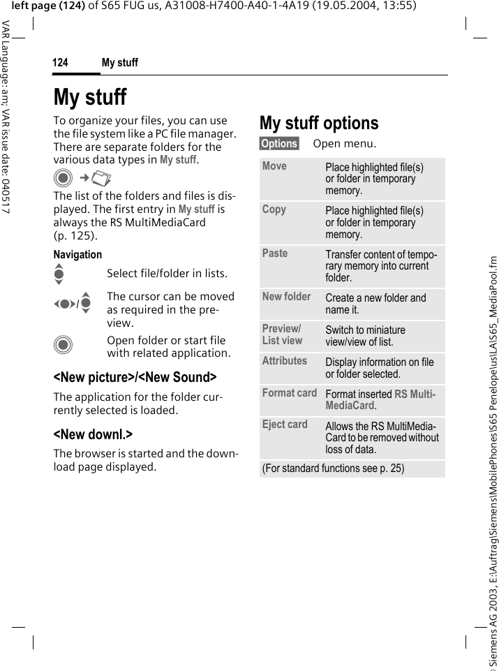 &copy; Siemens AG 2003, E:\Auftrag\Siemens\MobilePhones\S65 Penelope\us\LA\S65_MediaPool.fmMy stuff124VAR Language: am; VAR issue date: 040517left page (124) of S65 FUG us, A31008-H7400-A40-1-4A19 (19.05.2004, 13:55)My stuffTo organize your files, you can use the file system like a PC file manager. There are separate folders for the various data types in My stuff.C&cent;N The list of the folders and files is dis-played. The first entry in My stuff is always the RS MultiMediaCard (p. 125). NavigationISelect file/folder in lists.F/IThe cursor can be moved as required in the pre-view.COpen folder or start file with related application.<New picture>/<New Sound>The application for the folder cur-rently selected is loaded.<New downl.>The browser is started and the down-load page displayed.My stuff options&sect;Options&sect; Open menu.Move Place highlighted file(s) or folder in temporary memory.Copy Place highlighted file(s) or folder in temporary memory.Paste Transfer content of tempo-rary memory into current folder. New folder Create a new folder and name it.Preview/List view Switch to miniature view/view of list.Attributes Display information on file or folder selected.Format card Format inserted RS Multi-MediaCard.Eject card Allows the RS MultiMedia-Card to be removed without loss of data. (For standard functions see p. 25)