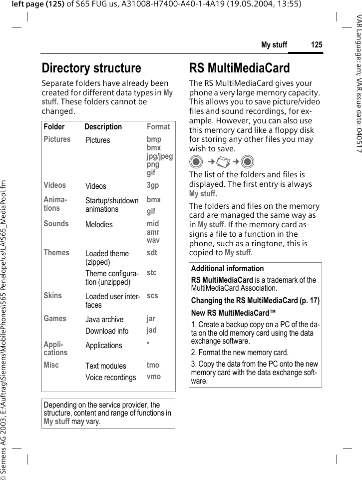 &copy; Siemens AG 2003, E:\Auftrag\Siemens\MobilePhones\S65 Penelope\us\LA\S65_MediaPool.fm125My stuffVAR Language: am; VAR issue date: 040517left page (125) of S65 FUG us, A31008-H7400-A40-1-4A19 (19.05.2004, 13:55)Directory structureSeparate folders have already been created for different data types in My stuff. These folders cannot be changed.RS MultiMediaCardThe RS MultiMediaCard gives your phone a very large memory capacity. This allows you to save picture/video files and sound recordings, for ex-ample. However, you can also use this memory card like a floppy disk for storing any other files you may wish to save.C&cent;N&cent;C The list of the folders and files is displayed. The first entry is alwaysMy stuff. The folders and files on the memory card are managed the same way as in My stuff. If the memory card as-signs a file to a function in the phone, such as a ringtone, this is copied to My stuff.Folder Description FormatPictures Pictures bmpbmxjpg/jpegpnggifVideos Videos 3gpAnima-tions Startup/shutdown animationsbmxgifSounds Melodies midamrwavThemes Loaded theme (zipped)Theme configura-tion (unzipped)sdtstcSkins Loaded user inter-facesscsGames Java archiveDownload infojarjadAppli-cations Applications *Misc Text modulesVoice recordingstmovmoDepending on the service provider, the structure, content and range of functions in My stuff may vary.Additional informationRS MultiMediaCard is a trademark of the MultiMediaCard Association.Changing the RS MultiMediaCard (p. 17)New RS MultiMediaCard&trade;1. Create a backup copy on a PC of the da-ta on the old memory card using the data exchange software.2. Format the new memory card.3. Copy the data from the PC onto the new memory card with the data exchange soft-ware.