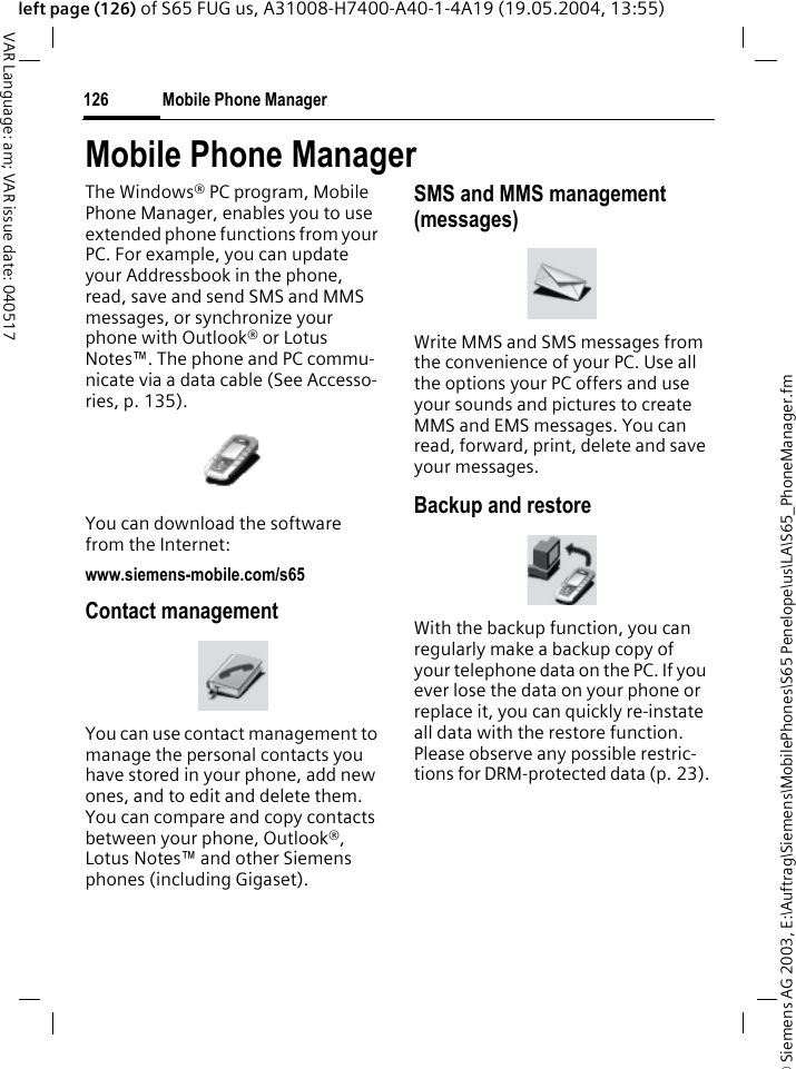 &copy; Siemens AG 2003, E:\Auftrag\Siemens\MobilePhones\S65 Penelope\us\LA\S65_PhoneManager.fmMobile Phone Manager126VAR Language: am; VAR issue date: 040517left page (126) of S65 FUG us, A31008-H7400-A40-1-4A19 (19.05.2004, 13:55)Mobile Phone ManagerThe Windows&reg; PC program, Mobile Phone Manager, enables you to use extended phone functions from your PC. For example, you can update your Addressbook in the phone, read, save and send SMS and MMS messages, or synchronize your phone with Outlook&reg; or Lotus Notes&trade;. The phone and PC commu-nicate via a data cable (See Accesso-ries, p. 135). You can download the software from the Internet: www.siemens-mobile.com/s65Contact managementYou can use contact management to manage the personal contacts you have stored in your phone, add new ones, and to edit and delete them. You can compare and copy contacts between your phone, Outlook&reg;, Lotus Notes&trade; and other Siemens phones (including Gigaset).SMS and MMS management (messages)Write MMS and SMS messages from the convenience of your PC. Use all the options your PC offers and use your sounds and pictures to create MMS and EMS messages. You can read, forward, print, delete and save your messages.Backup and restoreWith the backup function, you can regularly make a backup copy of your telephone data on the PC. If you ever lose the data on your phone or replace it, you can quickly re-instate all data with the restore function. Please observe any possible restric-tions for DRM-protected data (p. 23).