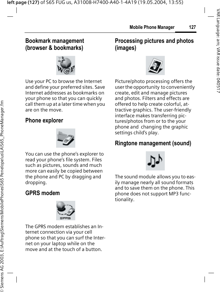 &copy; Siemens AG 2003, E:\Auftrag\Siemens\MobilePhones\S65 Penelope\us\LA\S65_PhoneManager.fm127Mobile Phone ManagerVAR Language: am; VAR issue date: 040517left page (127) of S65 FUG us, A31008-H7400-A40-1-4A19 (19.05.2004, 13:55)Bookmark management (browser &amp; bookmarks)Use your PC to browse the Internet and define your preferred sites. Save Internet addresses as bookmarks on your phone so that you can quickly call them up at a later time when you are on the move. Phone explorerYou can use the phone&rsquo;s explorer to read your phone&rsquo;s file system. Files such as pictures, sounds and much more can easily be copied between the phone and PC by dragging and dropping.GPRS modemThe GPRS modem establishes an In-ternet connection via your cell phone so that you can surf the Inter-net on your laptop while on the move and at the touch of a button. Processing pictures and photos (images)Picture/photo processing offers the user the opportunity to conveniently create, edit and manage pictures and photos. Filters and effects are offered to help create colorful, at-tractive graphics. The user-friendly interface makes transferring pic-tures/photos from or to the your phone and  changing the graphic settings child&rsquo;s play.Ringtone management (sound)The sound module allows you to eas-ily manage nearly all sound formats and to save them on the phone. This phone does not support MP3 func-tionality.