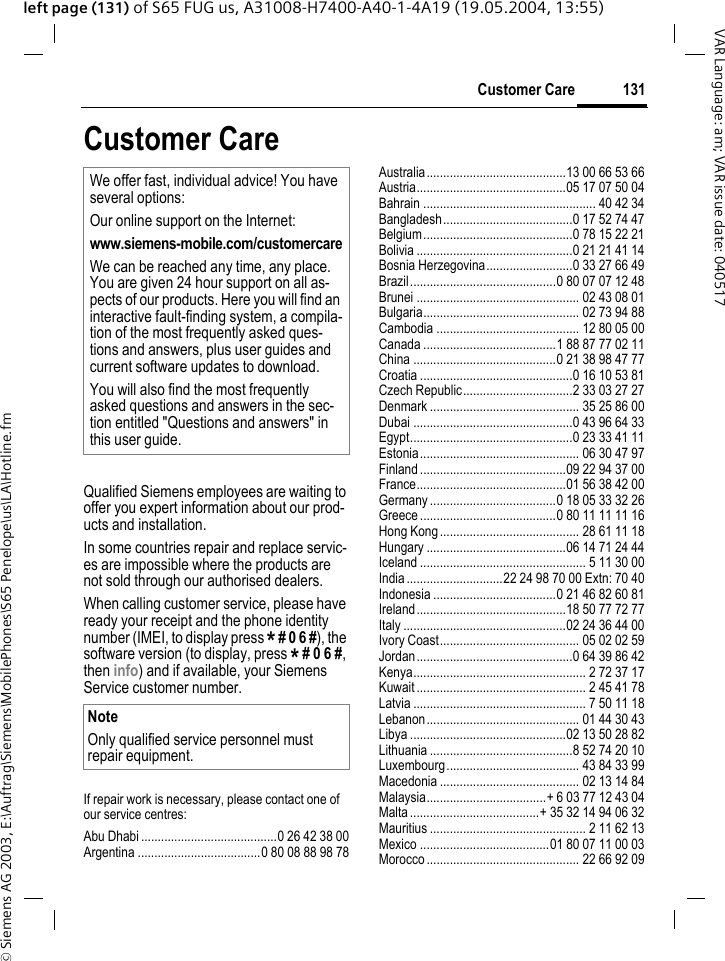 &copy; Siemens AG 2003, E:\Auftrag\Siemens\MobilePhones\S65 Penelope\us\LA\Hotline.fm131Customer CareVAR Language: am; VAR issue date: 040517left page (131) of S65 FUG us, A31008-H7400-A40-1-4A19 (19.05.2004, 13:55)Customer CareQualified Siemens employees are waiting to offer you expert information about our prod-ucts and installation.In some countries repair and replace servic-es are impossible where the products are not sold through our authorised dealers.When calling customer service, please have ready your receipt and the phone identity number (IMEI, to display press * # 0 6 #), the software version (to display, press * # 0 6 #, then info) and if available, your Siemens Service customer number.If repair work is necessary, please contact one of our service centres:Abu Dhabi .........................................0 26 42 38 00Argentina .....................................0 80 08 88 98 78Australia..........................................13 00 66 53 66Austria.............................................05 17 07 50 04Bahrain .................................................... 40 42 34Bangladesh.......................................0 17 52 74 47Belgium.............................................0 78 15 22 21Bolivia ...............................................0 21 21 41 14Bosnia Herzegovina..........................0 33 27 66 49Brazil............................................0 80 07 07 12 48Brunei ................................................. 02 43 08 01Bulgaria............................................... 02 73 94 88Cambodia ........................................... 12 80 05 00Canada ........................................1 88 87 77 02 11China ...........................................0 21 38 98 47 77Croatia ..............................................0 16 10 53 81Czech Republic.................................2 33 03 27 27Denmark ............................................. 35 25 86 00Dubai ................................................0 43 96 64 33Egypt.................................................0 23 33 41 11Estonia................................................ 06 30 47 97Finland ............................................09 22 94 37 00France.............................................01 56 38 42 00Germany ......................................0 18 05 33 32 26Greece .........................................0 80 11 11 11 16Hong Kong.......................................... 28 61 11 18Hungary ..........................................06 14 71 24 44Iceland .................................................. 5 11 30 00India .............................22 24 98 70 00 Extn: 70 40Indonesia .....................................0 21 46 82 60 81Ireland.............................................18 50 77 72 77Italy .................................................02 24 36 44 00Ivory Coast.......................................... 05 02 02 59Jordan...............................................0 64 39 86 42Kenya.................................................... 2 72 37 17Kuwait ................................................... 2 45 41 78Latvia .................................................... 7 50 11 18Lebanon.............................................. 01 44 30 43Libya ...............................................02 13 50 28 82Lithuania ...........................................8 52 74 20 10Luxembourg........................................ 43 84 33 99Macedonia .......................................... 02 13 14 84Malaysia....................................+ 6 03 77 12 43 04Malta .......................................+ 35 32 14 94 06 32Mauritius ............................................... 2 11 62 13Mexico .......................................01 80 07 11 00 03Morocco .............................................. 22 66 92 09We offer fast, individual advice! You have several options:Our online support on the Internet:www.siemens-mobile.com/customercareWe can be reached any time, any place. You are given 24 hour support on all as-pects of our products. Here you will find an interactive fault-finding system, a compila-tion of the most frequently asked ques-tions and answers, plus user guides and current software updates to download.You will also find the most frequently asked questions and answers in the sec-tion entitled "Questions and answers" in this user guide.NoteOnly qualified service personnel must repair equipment.