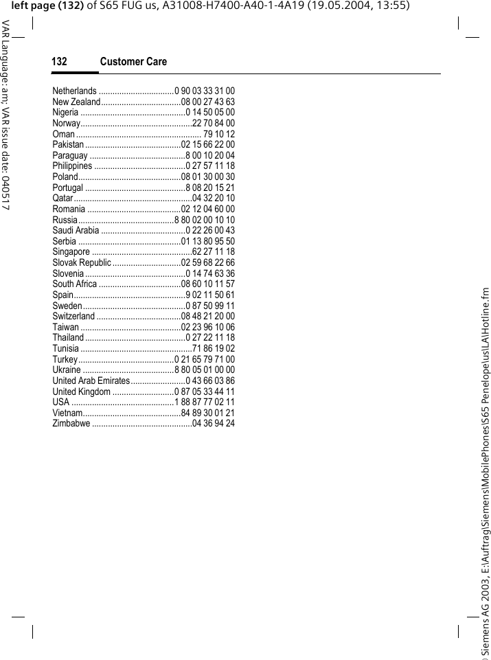 &copy; Siemens AG 2003, E:\Auftrag\Siemens\MobilePhones\S65 Penelope\us\LA\Hotline.fmCustomer Care132VAR Language: am; VAR issue date: 040517left page (132) of S65 FUG us, A31008-H7400-A40-1-4A19 (19.05.2004, 13:55)Netherlands .................................0 90 03 33 31 00New Zealand...................................08 00 27 43 63Nigeria ..............................................0 14 50 05 00Norway.................................................22 70 84 00Oman ....................................................... 79 10 12Pakistan..........................................02 15 66 22 00Paraguay ..........................................8 00 10 20 04Philippines ........................................0 27 57 11 18Poland.............................................08 01 30 00 30Portugal ............................................8 08 20 15 21Qatar....................................................04 32 20 10Romania .........................................02 12 04 60 00Russia..........................................8 80 02 00 10 10Saudi Arabia .....................................0 22 26 00 43Serbia .............................................01 13 80 95 50Singapore ............................................62 27 11 18Slovak Republic ..............................02 59 68 22 66Slovenia............................................0 14 74 63 36South Africa ....................................08 60 10 11 57Spain.................................................9 02 11 50 61Sweden.............................................0 87 50 99 11Switzerland .....................................08 48 21 20 00Taiwan ............................................02 23 96 10 06Thailand............................................0 27 22 11 18Tunisia .................................................71 86 19 02Turkey..........................................0 21 65 79 71 00Ukraine ........................................8 80 05 01 00 00United Arab Emirates........................0 43 66 03 86United Kingdom ...........................0 87 05 33 44 11USA .............................................1 88 87 77 02 11Vietnam...........................................84 89 30 01 21Zimbabwe ............................................04 36 94 24