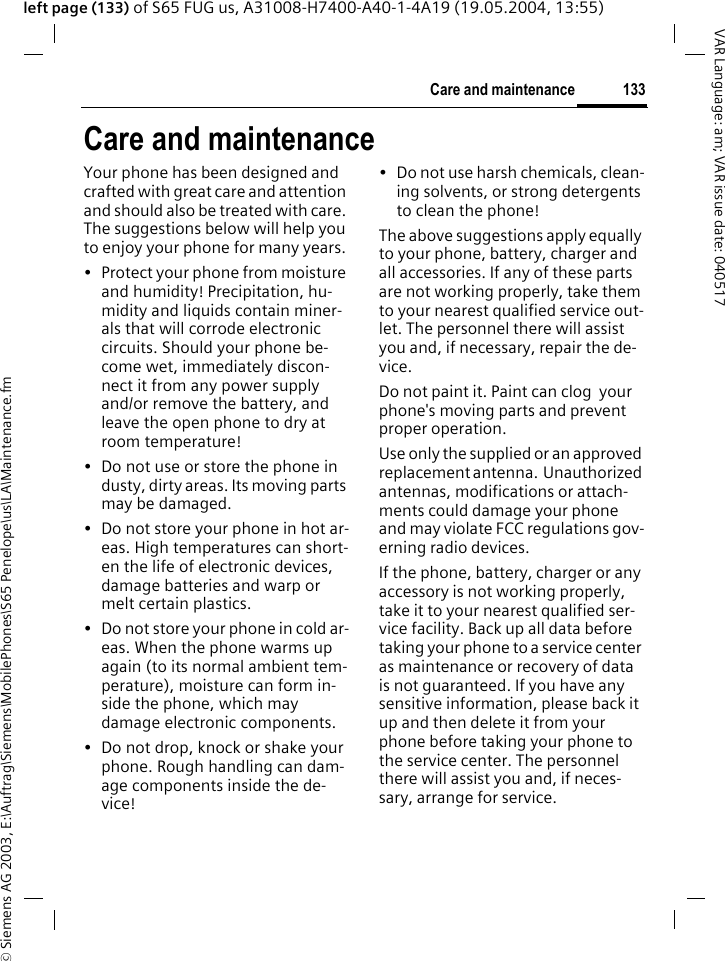 &copy; Siemens AG 2003, E:\Auftrag\Siemens\MobilePhones\S65 Penelope\us\LA\Maintenance.fm133Care and maintenanceVAR Language: am; VAR issue date: 040517left page (133) of S65 FUG us, A31008-H7400-A40-1-4A19 (19.05.2004, 13:55)Care and maintenanceYour phone has been designed and crafted with great care and attention and should also be treated with care. The suggestions below will help you to enjoy your phone for many years.&bull; Protect your phone from moisture and humidity! Precipitation, hu-midity and liquids contain miner-als that will corrode electronic circuits. Should your phone be-come wet, immediately discon-nect it from any power supply and/or remove the battery, and leave the open phone to dry at room temperature!&bull; Do not use or store the phone in dusty, dirty areas. Its moving parts may be damaged.&bull; Do not store your phone in hot ar-eas. High temperatures can short-en the life of electronic devices, damage batteries and warp or melt certain plastics. &bull; Do not store your phone in cold ar-eas. When the phone warms up again (to its normal ambient tem-perature), moisture can form in-side the phone, which may damage electronic components. &bull; Do not drop, knock or shake your phone. Rough handling can dam-age components inside the de-vice!&bull; Do not use harsh chemicals, clean-ing solvents, or strong detergents to clean the phone!The above suggestions apply equally to your phone, battery, charger and all accessories. If any of these parts are not working properly, take them to your nearest qualified service out-let. The personnel there will assist you and, if necessary, repair the de-vice.Do not paint it. Paint can clog  your phone's moving parts and prevent proper operation.Use only the supplied or an approved replacement antenna.  Unauthorized antennas, modifications or attach-ments could damage your phone and may violate FCC regulations gov-erning radio devices.If the phone, battery, charger or any accessory is not working properly, take it to your nearest qualified ser-vice facility. Back up all data before taking your phone to a service center as maintenance or recovery of data is not guaranteed. If you have any sensitive information, please back it up and then delete it from your phone before taking your phone to the service center. The personnel there will assist you and, if neces-sary, arrange for service.