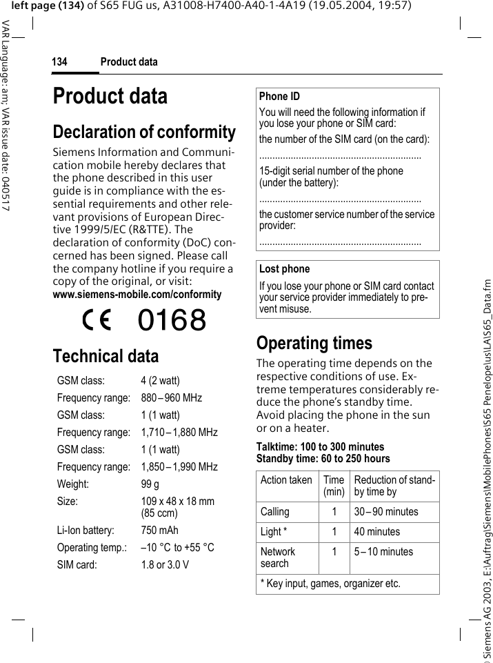 &copy; Siemens AG 2003, E:\Auftrag\Siemens\MobilePhones\S65 Penelope\us\LA\S65_Data.fmProduct data134VAR Language: am; VAR issue date: 040517left page (134) of S65 FUG us, A31008-H7400-A40-1-4A19 (19.05.2004, 19:57)Product dataDeclaration of conformitySiemens Information and Communi-cation mobile hereby declares that the phone described in this user guide is in compliance with the es-sential requirements and other rele-vant provisions of European Direc-tive 1999/5/EC (R&amp;TTE). The declaration of conformity (DoC) con-cerned has been signed. Please call the company hotline if you require a copy of the original, or visit:www.siemens-mobile.com/conformity Technical data Operating timesThe operating time depends on the respective conditions of use. Ex-treme temperatures considerably re-duce the phone&rsquo;s standby time. Avoid placing the phone in the sun or on a heater.Talktime: 100 to 300 minutesStandby time: 60 to 250 hoursGSM class: 4 (2 watt)Frequency range: 880 &ndash; 960 MHzGSM class: 1 (1 watt)Frequency range: 1,710 &ndash; 1,880 MHzGSM class: 1 (1 watt)Frequency range: 1,850 &ndash; 1,990 MHzWeight: 99 gSize: 109 x 48 x 18 mm (85 ccm)Li-Ion battery: 750 mAhOperating temp.: &ndash;10 &deg;C to +55 &deg;CSIM card: 1.8 or 3.0 VPhone IDYou will need the following information if you lose your phone or SIM card: the number of the SIM card (on the card):..............................................................15-digit serial number of the phone (under the battery):..............................................................the customer service number of the service provider:..............................................................Lost phoneIf you lose your phone or SIM card contact your service provider immediately to pre-vent misuse.Action taken Time (min)Reduction of stand-by time byCalling 1 30 &ndash;90 minutesLight * 1 40 minutesNetwork search1 5 &ndash; 10 minutes* Key input, games, organizer etc.