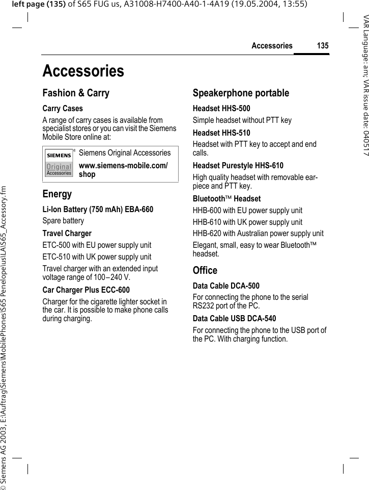 &copy; Siemens AG 2003, E:\Auftrag\Siemens\MobilePhones\S65 Penelope\us\LA\S65_Accessory.fm135AccessoriesVAR Language: am; VAR issue date: 040517left page (135) of S65 FUG us, A31008-H7400-A40-1-4A19 (19.05.2004, 13:55)AccessoriesFashion &amp; CarryCarry CasesA range of carry cases is available from specialist stores or you can visit the Siemens Mobile Store online at:EnergyLi-Ion Battery (750 mAh) EBA-660Spare batteryTravel ChargerETC-500 with EU power supply unitETC-510 with UK power supply unitTravel charger with an extended input voltage range of 100&ndash;240 V.Car Charger Plus ECC-600Charger for the cigarette lighter socket in the car. It is possible to make phone calls during charging.Speakerphone portableHeadset HHS-500Simple headset without PTT keyHeadset HHS-510Headset with PTT key to accept and end calls.Headset Purestyle HHS-610High quality headset with removable ear-piece and PTT key.Bluetooth&trade; HeadsetHHB-600 with EU power supply unitHHB-610 with UK power supply unitHHB-620 with Australian power supply unitElegant, small, easy to wear Bluetooth&trade; headset.OfficeData Cable DCA-500For connecting the phone to the serial RS232 port of the PC.Data Cable USB DCA-540For connecting the phone to the USB port of the PC. With charging function. Siemens Original Accessorieswww.siemens-mobile.com/shop