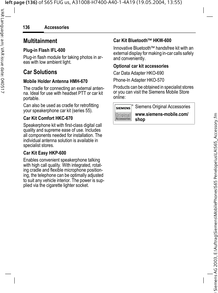 &copy; Siemens AG 2003, E:\Auftrag\Siemens\MobilePhones\S65 Penelope\us\LA\S65_Accessory.fmAccessories136VAR Language: am; VAR issue date: 040517left page (136) of S65 FUG us, A31008-H7400-A40-1-4A19 (19.05.2004, 13:55)MultitainmentPlug-in Flash IFL-600Plug-in flash module for taking photos in ar-eas with low ambient light.Car Solutions Mobile Holder Antenna HMH-670The cradle for connecting an external anten-na. Ideal for use with headset PTT or car kit portable.Can also be used as cradle for retrofitting your speakerphone car kit (series 55).Car Kit Comfort HKC-670Speakerphone kit with first-class digital call quality and supreme ease of use. Includes all components needed for installation. The individual antenna solution is available in specialist stores.Car Kit Easy HKP-600Enables convenient speakerphone talking with high call quality. With integrated, rotat-ing cradle and flexible microphone position-ing, the telephone can be optimally adjusted to suit any vehicle interior. The power is sup-plied via the cigarette lighter socket.Car Kit Bluetooth&trade; HKW-600Innovative Bluetooth&trade; handsfree kit with an external display for making in-car calls safely and conveniently.Optional car kit accessoriesCar Data Adapter HKO-690Phone-In Adapter HKO-570Products can be obtained in specialist stores or you can visit the Siemens Mobile Store online: Siemens Original Accessorieswww.siemens-mobile.com/shop