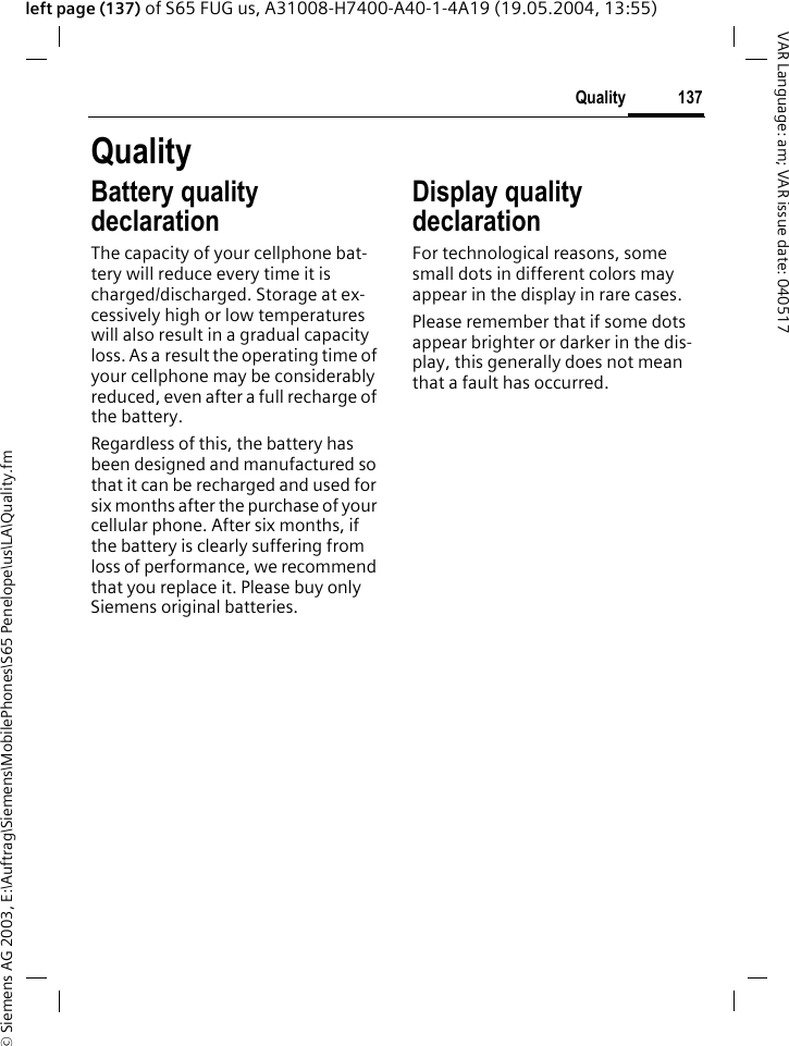 &copy; Siemens AG 2003, E:\Auftrag\Siemens\MobilePhones\S65 Penelope\us\LA\Quality.fm137QualityVAR Language: am; VAR issue date: 040517left page (137) of S65 FUG us, A31008-H7400-A40-1-4A19 (19.05.2004, 13:55)QualityBattery quality declarationThe capacity of your cellphone bat-tery will reduce every time it is charged/discharged. Storage at ex-cessively high or low temperatures will also result in a gradual capacity loss. As a result the operating time of your cellphone may be considerably reduced, even after a full recharge of the battery.Regardless of this, the battery has been designed and manufactured so that it can be recharged and used for six months after the purchase of your cellular phone. After six months, if the battery is clearly suffering from loss of performance, we recommend that you replace it. Please buy only Siemens original batteries.Display quality declaration For technological reasons, some small dots in different colors may appear in the display in rare cases. Please remember that if some dots appear brighter or darker in the dis-play, this generally does not mean that a fault has occurred.