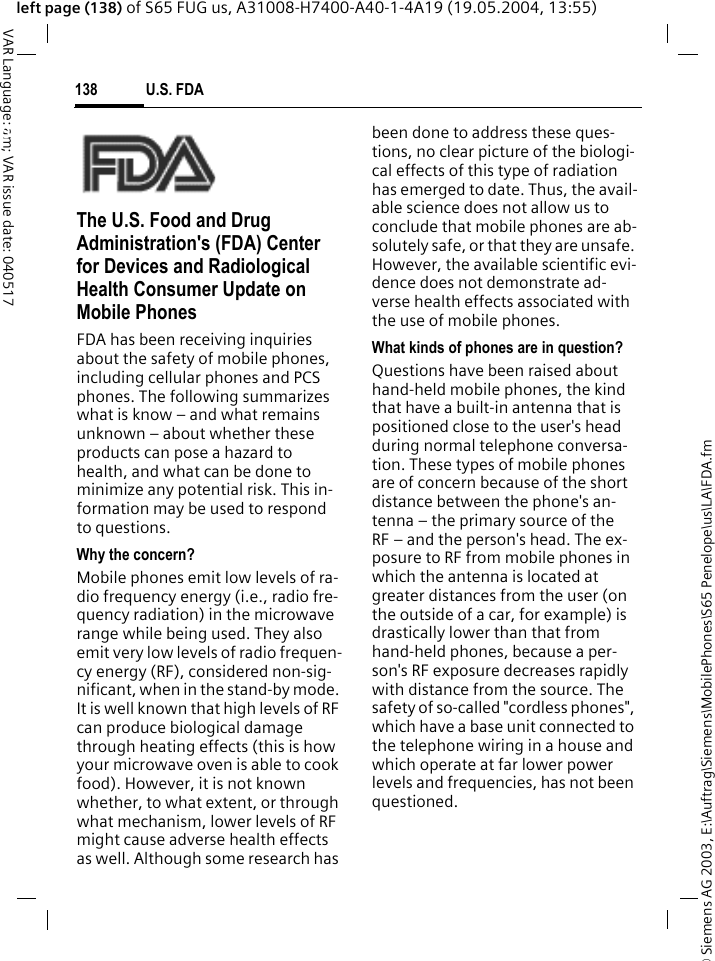 &copy; Siemens AG 2003, E:\Auftrag\Siemens\MobilePhones\S65 Penelope\us\LA\FDA.fmU.S. FDA138VAR Language: am; VAR issue date: 040517left page (138) of S65 FUG us, A31008-H7400-A40-1-4A19 (19.05.2004, 13:55)U.S. FDAThe U.S. Food and Drug Administration's (FDA) Center for Devices and Radiological Health Consumer Update on Mobile PhonesFDA has been receiving inquiries about the safety of mobile phones, including cellular phones and PCS phones. The following summarizes what is know &ndash; and what remains unknown &ndash; about whether these products can pose a hazard to health, and what can be done to minimize any potential risk. This in-formation may be used to respond to questions.Why the concern?Mobile phones emit low levels of ra-dio frequency energy (i.e., radio fre-quency radiation) in the microwave range while being used. They also emit very low levels of radio frequen-cy energy (RF), considered non-sig-nificant, when in the stand-by mode. It is well known that high levels of RF can produce biological damage through heating effects (this is how your microwave oven is able to cook food). However, it is not known whether, to what extent, or through what mechanism, lower levels of RF might cause adverse health effects as well. Although some research has been done to address these ques-tions, no clear picture of the biologi-cal effects of this type of radiation has emerged to date. Thus, the avail-able science does not allow us to conclude that mobile phones are ab-solutely safe, or that they are unsafe. However, the available scientific evi-dence does not demonstrate ad-verse health effects associated with the use of mobile phones.What kinds of phones are in question?Questions have been raised about hand-held mobile phones, the kind that have a built-in antenna that is positioned close to the user's head during normal telephone conversa-tion. These types of mobile phones are of concern because of the short distance between the phone's an-tenna &ndash; the primary source of the RF &ndash; and the person's head. The ex-posure to RF from mobile phones in which the antenna is located at greater distances from the user (on the outside of a car, for example) is drastically lower than that from hand-held phones, because a per-son's RF exposure decreases rapidly with distance from the source. The safety of so-called "cordless phones", which have a base unit connected to the telephone wiring in a house and which operate at far lower power levels and frequencies, has not been questioned.
