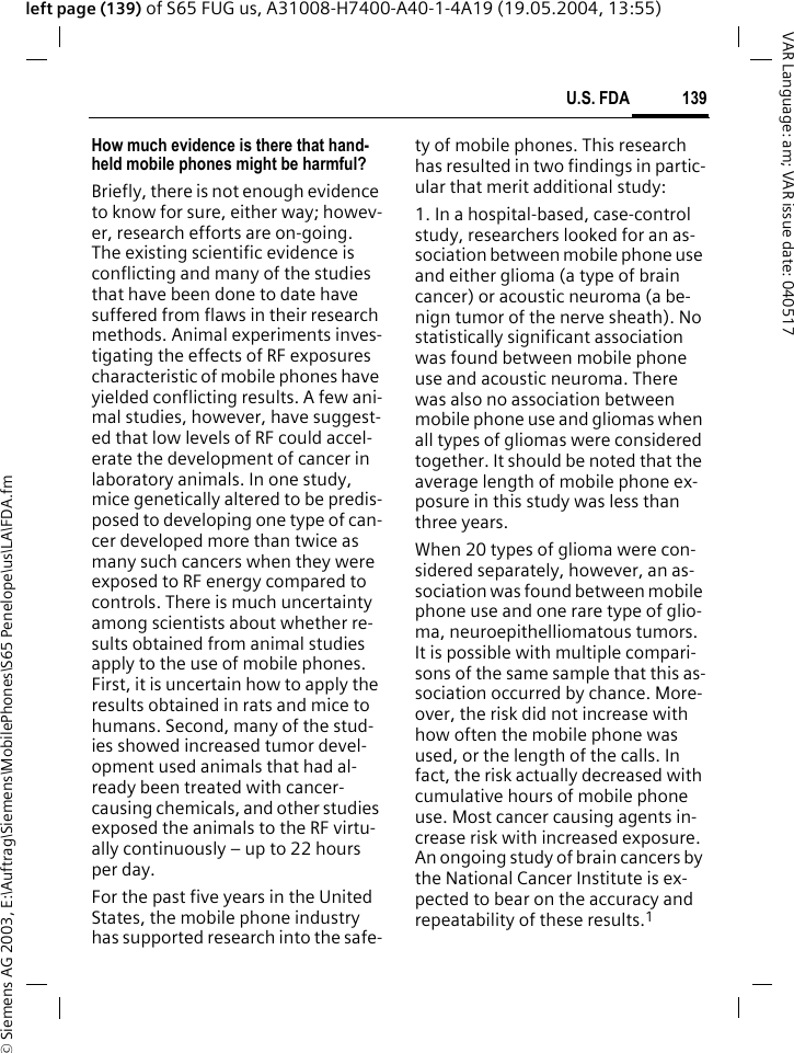 &copy; Siemens AG 2003, E:\Auftrag\Siemens\MobilePhones\S65 Penelope\us\LA\FDA.fm139U.S. FDAVAR Language: am; VAR issue date: 040517left page (139) of S65 FUG us, A31008-H7400-A40-1-4A19 (19.05.2004, 13:55)How much evidence is there that hand-held mobile phones might be harmful?Briefly, there is not enough evidence to know for sure, either way; howev-er, research efforts are on-going. The existing scientific evidence is conflicting and many of the studies that have been done to date have suffered from flaws in their research methods. Animal experiments inves-tigating the effects of RF exposures characteristic of mobile phones have yielded conflicting results. A few ani-mal studies, however, have suggest-ed that low levels of RF could accel-erate the development of cancer in laboratory animals. In one study, mice genetically altered to be predis-posed to developing one type of can-cer developed more than twice as many such cancers when they were exposed to RF energy compared to controls. There is much uncertainty among scientists about whether re-sults obtained from animal studies apply to the use of mobile phones. First, it is uncertain how to apply the results obtained in rats and mice to humans. Second, many of the stud-ies showed increased tumor devel-opment used animals that had al-ready been treated with cancer-causing chemicals, and other studies exposed the animals to the RF virtu-ally continuously &ndash; up to 22 hours per day.For the past five years in the United States, the mobile phone industry has supported research into the safe-ty of mobile phones. This research has resulted in two findings in partic-ular that merit additional study:1. In a hospital-based, case-control study, researchers looked for an as-sociation between mobile phone use and either glioma (a type of brain cancer) or acoustic neuroma (a be-nign tumor of the nerve sheath). No statistically significant association was found between mobile phone use and acoustic neuroma. There was also no association between mobile phone use and gliomas when all types of gliomas were considered together. It should be noted that the average length of mobile phone ex-posure in this study was less than three years.When 20 types of glioma were con-sidered separately, however, an as-sociation was found between mobile phone use and one rare type of glio-ma, neuroepithelliomatous tumors. It is possible with multiple compari-sons of the same sample that this as-sociation occurred by chance. More-over, the risk did not increase with how often the mobile phone was used, or the length of the calls. In fact, the risk actually decreased with cumulative hours of mobile phone use. Most cancer causing agents in-crease risk with increased exposure. An ongoing study of brain cancers by the National Cancer Institute is ex-pected to bear on the accuracy and repeatability of these results.1