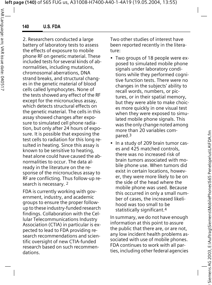 &copy; Siemens AG 2003, E:\Auftrag\Siemens\MobilePhones\S65 Penelope\us\LA\FDA.fmU.S. FDA140VAR Language: am; VAR issue date: 040517left page (140) of S65 FUG us, A31008-H7400-A40-1-4A19 (19.05.2004, 13:55)2. Researchers conducted a large battery of laboratory tests to assess the effects of exposure to mobile phone RF on genetic material. These included tests for several kinds of ab-normalities, including mutations, chromosomal aberrations, DNA strand breaks, and structural chang-es in the genetic material of blood cells called lymphocytes. None of the tests showed any effect of the RF except for the micronucleus assay, which detects structural effects on the genetic material. The cells in this assay showed changes after expo-sure to simulated cell phone radia-tion, but only after 24 hours of expo-sure. It is possible that exposing the test cells to radiation for this long re-sulted in heating. Since this assay is known to be sensitive to heating, heat alone could have caused the ab-normalities to occur. The data al-ready in the literature on the re-sponse of the micronucleus assay to RF are conflicting. Thus follow-up re-search is necessary. 2FDA is currently working with gov-ernment, industry, and academic groups to ensure the proper follow-up to these industry-funded research findings. Collaboration with the Cel-lular Telecommunications Industry Association (CTIA) in particular is ex-pected to lead to FDA providing re-search recommendations and scien-tific oversight of new CTIA-funded research based on such recommen-dations.Two other studies of interest have been reported recently in the litera-ture:&bull; Two groups of 18 people were ex-posed to simulated mobile phone signals under laboratory condi-tions while they performed cogni-tive function tests. There were no changes in the subjects' ability to recall words, numbers, or pic-tures, or in their spatial memory, but they were able to make choic-es more quickly in one visual test when they were exposed to simu-lated mobile phone signals. This was the only change noted among more than 20 variables com-pared.3&bull; In a study of 209 brain tumor cas-es and 425 matched controls, there was no increased risk of brain tumors associated with mo-bile phone use. When tumors did exist in certain locations, howev-er, they were more likely to be on the side of the head where the mobile phone was used. Because this occurred in only a small num-ber of cases, the increased likeli-hood was too small to be statistically significant.4In summary, we do not have enough information at this point to assure the public that there are, or are not, any low incident health problems as-sociated with use of mobile phones. FDA continues to work with all par-ties, including other federal agencies 