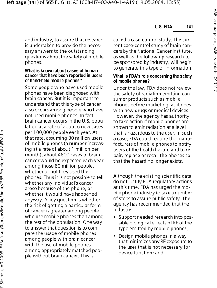 &copy; Siemens AG 2003, E:\Auftrag\Siemens\MobilePhones\S65 Penelope\us\LA\FDA.fm141U.S. FDAVAR Language: am; VAR issue date: 040517left page (141) of S65 FUG us, A31008-H7400-A40-1-4A19 (19.05.2004, 13:55)and industry, to assure that research is undertaken to provide the neces-sary answers to the outstanding questions about the safety of mobile phones.What is known about cases of human cancer that have been reported in users of hand-held mobile phones?Some people who have used mobile phones have been diagnosed with brain cancer. But it is important to understand that this type of cancer also occurs among people who have not used mobile phones. In fact, brain cancer occurs in the U.S. popu-lation at a rate of about 6 new cases per 100,000 people each year. At that rate, assuming 80 million users of mobile phones (a number increas-ing at a rate of about 1 million per month), about 4800 cases of brain cancer would be expected each year among those 80 million people, whether or not they used their phones. Thus it is not possible to tell whether any individual's cancer arose because of the phone, or whether it would have happened anyway. A key question is whether the risk of getting a particular form of cancer is greater among people who use mobile phones than among the rest of the population. One way to answer that question is to com-pare the usage of mobile phones among people with brain cancer with the use of mobile phones among appropriately matched peo-ple without brain cancer. This is called a case-control study. The cur-rent case-control study of brain can-cers by the National Cancer Institute, as well as the follow-up research to be sponsored by industry, will begin to generate this type of information.What is FDA's role concerning the safety of mobile phones?Under the law, FDA does not review the safety of radiation emitting con-sumer products such as mobile phones before marketing, as it does with new drugs or medical devices. However, the agency has authority to take action if mobile phones are shown to emit radiation at a level that is hazardous to the user. In such a case, FDA could require the manu-facturers of mobile phones to notify users of the health hazard and to re-pair, replace or recall the phones so that the hazard no longer exists. Although the existing scientific data do not justify FDA regulatory actions at this time, FDA has urged the mo-bile phone industry to take a number of steps to assure public safety. The agency has recommended that the industry:&bull; Support needed research into pos-sible biological effects of RF of the type emitted by mobile phones;&bull; Design mobile phones in a way that minimizes any RF exposure to the user that is not necessary for device function; and