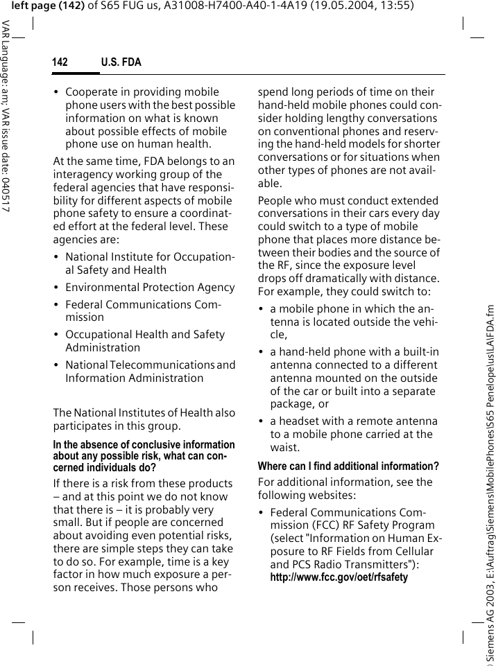 &copy; Siemens AG 2003, E:\Auftrag\Siemens\MobilePhones\S65 Penelope\us\LA\FDA.fmU.S. FDA142VAR Language: am; VAR issue date: 040517left page (142) of S65 FUG us, A31008-H7400-A40-1-4A19 (19.05.2004, 13:55)&bull; Cooperate in providing mobile phone users with the best possible information on what is known about possible effects of mobile phone use on human health.At the same time, FDA belongs to an interagency working group of the federal agencies that have responsi-bility for different aspects of mobile phone safety to ensure a coordinat-ed effort at the federal level. These agencies are:&bull; National Institute for Occupation-al Safety and Health&bull; Environmental Protection Agency&bull; Federal Communications Com-mission&bull; Occupational Health and Safety Administration&bull; National Telecommunications and Information AdministrationThe National Institutes of Health also participates in this group.In the absence of conclusive information about any possible risk, what can con-cerned individuals do?If there is a risk from these products &ndash; and at this point we do not know that there is &ndash; it is probably very small. But if people are concerned about avoiding even potential risks, there are simple steps they can take to do so. For example, time is a key factor in how much exposure a per-son receives. Those persons who spend long periods of time on their hand-held mobile phones could con-sider holding lengthy conversations on conventional phones and reserv-ing the hand-held models for shorter conversations or for situations when other types of phones are not avail-able.People who must conduct extended conversations in their cars every day could switch to a type of mobile phone that places more distance be-tween their bodies and the source of the RF, since the exposure level drops off dramatically with distance. For example, they could switch to:&bull; a mobile phone in which the an-tenna is located outside the vehi-cle,&bull; a hand-held phone with a built-in antenna connected to a different antenna mounted on the outside of the car or built into a separate package, or&bull; a headset with a remote antenna to a mobile phone carried at the waist.Where can I find additional information?For additional information, see the following websites:&bull; Federal Communications Com-mission (FCC) RF Safety Program (select "Information on Human Ex-posure to RF Fields from Cellular and PCS Radio Transmitters"): http://www.fcc.gov/oet/rfsafety