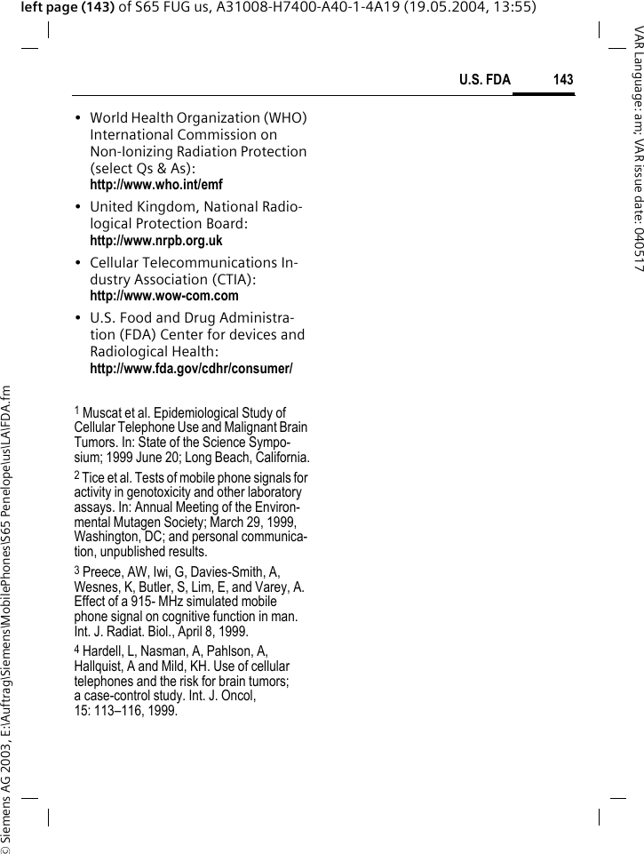 &copy; Siemens AG 2003, E:\Auftrag\Siemens\MobilePhones\S65 Penelope\us\LA\FDA.fm143U.S. FDAVAR Language: am; VAR issue date: 040517left page (143) of S65 FUG us, A31008-H7400-A40-1-4A19 (19.05.2004, 13:55)&bull; World Health Organization (WHO) International Commission on Non-Ionizing Radiation Protection (select Qs &amp; As): http://www.who.int/emf&bull; United Kingdom, National Radio-logical Protection Board: http://www.nrpb.org.uk&bull; Cellular Telecommunications In-dustry Association (CTIA): http://www.wow-com.com&bull; U.S. Food and Drug Administra-tion (FDA) Center for devices and Radiological Health: http://www.fda.gov/cdhr/consumer/1 Muscat et al. Epidemiological Study of Cellular Telephone Use and Malignant Brain Tumors. In: State of the Science Sympo-sium; 1999 June 20; Long Beach, California.2 Tice et al. Tests of mobile phone signals for activity in genotoxicity and other laboratory assays. In: Annual Meeting of the Environ-mental Mutagen Society; March 29, 1999, Washington, DC; and personal communica-tion, unpublished results.3 Preece, AW, Iwi, G, Davies-Smith, A, Wesnes, K, Butler, S, Lim, E, and Varey, A. Effect of a 915- MHz simulated mobile phone signal on cognitive function in man. Int. J. Radiat. Biol., April 8, 1999.4 Hardell, L, Nasman, A, Pahlson, A, Hallquist, A and Mild, KH. Use of cellular telephones and the risk for brain tumors; a case-control study. Int. J. Oncol,15: 113&ndash;116, 1999.