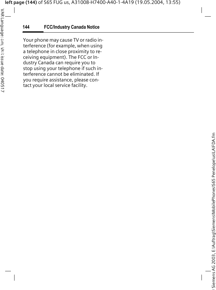 &copy; Siemens AG 2003, E:\Auftrag\Siemens\MobilePhones\S65 Penelope\us\LA\FDA.fmFCC/Industry Canada Notice144VAR Language: am; VAR issue date: 040517left page (144) of S65 FUG us, A31008-H7400-A40-1-4A19 (19.05.2004, 13:55)FCC/Industry Canada NoticeYour phone may cause TV or radio in-terference (for example, when using a telephone in close proximity to re-ceiving equipment). The FCC or In-dustry Canada can require you to stop using your telephone if such in-terference cannot be eliminated. If you require assistance, please con-tact your local service facility.