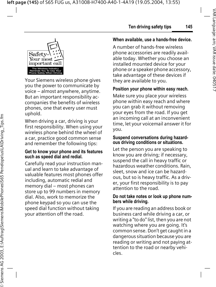 &copy; Siemens AG 2003, E:\Auftrag\Siemens\MobilePhones\S65 Penelope\us\LA\Driving_Tips.fm145Ten driving safety tipsVAR Language: am; VAR issue date: 040517left page (145) of S65 FUG us, A31008-H7400-A40-1-4A19 (19.05.2004, 13:55)Ten driving safety tipsYour Siemens wireless phone gives you the power to communicate by voice &ndash; almost anywhere, anytime. But an important responsibility ac-companies the benefits of wireless phones, one that every user must uphold.When driving a car, driving is your first responsibility. When using your wireless phone behind the wheel of a car, practice good common sense and remember the following tips:Get to know your phone and its features such as speed dial and redial.Carefully read your instruction man-ual and learn to take advantage of valuable features most phones offer including, automatic redial and memory dial &ndash; most phones can store up to 99 numbers in memory dial. Also, work to memorize the phone keypad so you can use the speed dial function without taking your attention off the road.When available, use a hands-free device.A number of hands-free wireless phone accessories are readily avail-able today. Whether you choose an installed mounted device for your phone or a speaker phone accessory, take advantage of these devices if they are available to you.Position your phone within easy reach.Make sure you place your wireless phone within easy reach and where you can grab it without removing your eyes from the road. If you get an incoming call at an inconvenient time, let your voicemail answer it for you.Suspend conversations during hazard-ous driving conditions or situations.Let the person you are speaking to know you are driving; if necessary, suspend the call in heavy traffic or hazardous weather conditions. Rain, sleet, snow and ice can be hazard-ous, but so is heavy traffic. As a driv-er, your first responsibility is to pay attention to the road.Do not take notes or look up phone num-bers while driving.If you are reading an address book or business card while driving a car, or writing a "to do" list, then you are not watching where you are going. It&rsquo;s common sense. Don&rsquo;t get caught in a dangerous situation because you are reading or writing and not paying at-tention to the road or nearby vehi-cles.