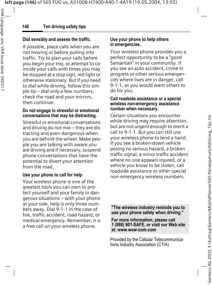 &copy; Siemens AG 2003, E:\Auftrag\Siemens\MobilePhones\S65 Penelope\us\LA\Driving_Tips.fmTen driving safety tips146VAR Language: am; VAR issue date: 040517left page (146) of S65 FUG us, A31008-H7400-A40-1-4A19 (19.05.2004, 13:55)Dial sensibly and assess the traffic.If possible, place calls when you are not moving or before pulling into traffic. Try to plan your calls before you begin your trip, or attempt to co-incide your calls with times you may be stopped at a stop sign, red light or otherwise stationary. But if you need to dial while driving, follow this sim-ple tip &ndash; dial only a few numbers, check the road and your mirrors, then continue.Do not engage in stressful or emotional conversations that may be distracting.Stressful or emotional conversations and driving do not mix &ndash; they are dis-tracting and even dangerous when you are behind the wheel. Make peo-ple you are talking with aware you are driving and if necessary, suspend phone conversations that have the potential to divert your attention from the road.Use your phone to call for help.Your wireless phone is one of the greatest tools you can own to pro-tect yourself and your family in dan-gerous situations &ndash; with your phone at your side, help is only three num-bers away. Dial 9-1-1 in the case of fire, traffic accident, road hazard, or medical emergency. Remember, it is a free call on your wireless phone.Use your phone to help others in emergencies.Your wireless phone provides you a perfect opportunity to be a "good Samaritan" in your community. If you see an auto accident, crime in progress or other serious emergen-cies where lives are in danger, call 9-1-1, as you would want others to do for you.Call roadside assistance or a special wireless non-emergency assistance number when necessary.Certain situations you encounter while driving may require attention, but are not urgent enough to merit a call to 9-1-1. But you can still use your wireless phone to lend a hand. If you see a broken-down vehicle posing no serious hazard, a broken traffic signal, a minor traffic accident where no one appears injured, or a vehicle you know to be stolen, call roadside assistance or other special non-emergency wireless numbers.Provided by the Cellular Telecommunica-tions Industry Association (CTIA)"The wireless industry reminds you to use your phone safely when driving."For more information, please call 1 (888) 901-SAFE, or visit our Web site at: www.wow-com.com