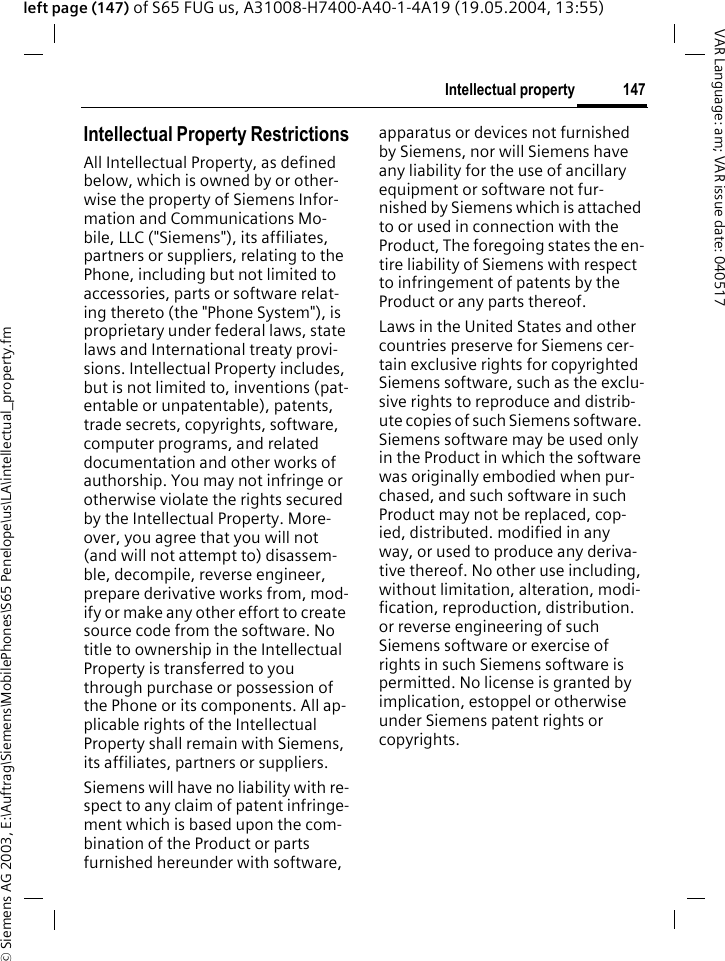 &copy; Siemens AG 2003, E:\Auftrag\Siemens\MobilePhones\S65 Penelope\us\LA\intellectual_property.fm147Intellectual propertyVAR Language: am; VAR issue date: 040517left page (147) of S65 FUG us, A31008-H7400-A40-1-4A19 (19.05.2004, 13:55)Intellectual property Intellectual Property RestrictionsAll Intellectual Property, as defined below, which is owned by or other-wise the property of Siemens Infor-mation and Communications Mo-bile, LLC ("Siemens"), its affiliates, partners or suppliers, relating to the Phone, including but not limited to accessories, parts or software relat-ing thereto (the "Phone System"), is proprietary under federal laws, state laws and International treaty provi-sions. Intellectual Property includes, but is not limited to, inventions (pat-entable or unpatentable), patents, trade secrets, copyrights, software, computer programs, and related documentation and other works of authorship. You may not infringe or otherwise violate the rights secured by the Intellectual Property. More-over, you agree that you will not (and will not attempt to) disassem-ble, decompile, reverse engineer, prepare derivative works from, mod-ify or make any other effort to create source code from the software. No title to ownership in the Intellectual Property is transferred to you through purchase or possession of the Phone or its components. All ap-plicable rights of the Intellectual Property shall remain with Siemens, its affiliates, partners or suppliers.Siemens will have no liability with re-spect to any claim of patent infringe-ment which is based upon the com-bination of the Product or parts furnished hereunder with software, apparatus or devices not furnished by Siemens, nor will Siemens have any liability for the use of ancillary equipment or software not fur-nished by Siemens which is attached to or used in connection with the Product, The foregoing states the en-tire liability of Siemens with respect to infringement of patents by the Product or any parts thereof.Laws in the United States and other countries preserve for Siemens cer-tain exclusive rights for copyrighted Siemens software, such as the exclu-sive rights to reproduce and distrib-ute copies of such Siemens software. Siemens software may be used only in the Product in which the software was originally embodied when pur-chased, and such software in such Product may not be replaced, cop-ied, distributed. modified in any way, or used to produce any deriva-tive thereof. No other use including, without limitation, alteration, modi-fication, reproduction, distribution. or reverse engineering of such Siemens software or exercise of rights in such Siemens software is permitted. No license is granted by implication, estoppel or otherwise under Siemens patent rights or copyrights.