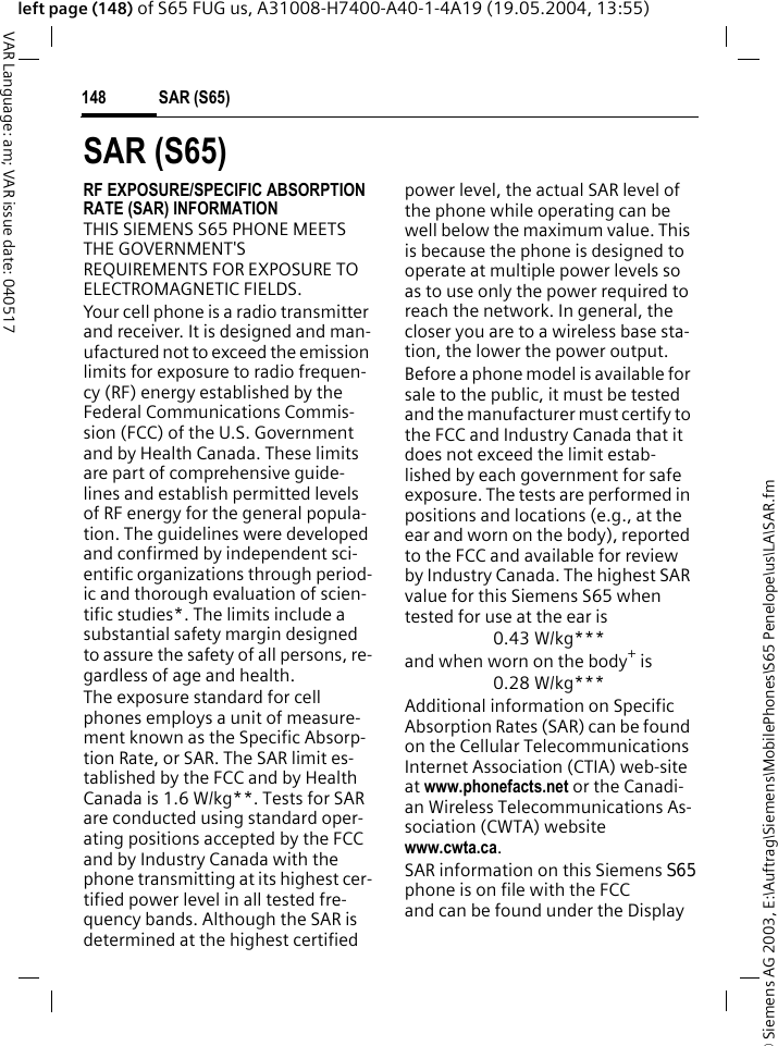 &copy; Siemens AG 2003, E:\Auftrag\Siemens\MobilePhones\S65 Penelope\us\LA\SAR.fmSAR (S65)148VAR Language: am; VAR issue date: 040517left page (148) of S65 FUG us, A31008-H7400-A40-1-4A19 (19.05.2004, 13:55)SAR (S65)RF EXPOSURE/SPECIFIC ABSORPTION RATE (SAR) INFORMATIONTHIS SIEMENS S65 PHONE MEETS THE GOVERNMENT'S REQUIREMENTS FOR EXPOSURE TO ELECTROMAGNETIC FIELDS.Your cell phone is a radio transmitter and receiver. It is designed and man-ufactured not to exceed the emission limits for exposure to radio frequen-cy (RF) energy established by the Federal Communications Commis-sion (FCC) of the U.S. Government and by Health Canada. These limits are part of comprehensive guide-lines and establish permitted levels of RF energy for the general popula-tion. The guidelines were developed and confirmed by independent sci-entific organizations through period-ic and thorough evaluation of scien-tific studies*. The limits include a substantial safety margin designed to assure the safety of all persons, re-gardless of age and health.The exposure standard for cell phones employs a unit of measure-ment known as the Specific Absorp-tion Rate, or SAR. The SAR limit es-tablished by the FCC and by Health Canada is 1.6 W/kg**. Tests for SAR are conducted using standard oper-ating positions accepted by the FCC and by Industry Canada with the phone transmitting at its highest cer-tified power level in all tested fre-quency bands. Although the SAR is determined at the highest certified power level, the actual SAR level of the phone while operating can be well below the maximum value. This is because the phone is designed to operate at multiple power levels so as to use only the power required to reach the network. In general, the closer you are to a wireless base sta-tion, the lower the power output. Before a phone model is available for sale to the public, it must be tested and the manufacturer must certify to the FCC and Industry Canada that it does not exceed the limit estab-lished by each government for safe exposure. The tests are performed in positions and locations (e.g., at the ear and worn on the body), reported to the FCC and available for review by Industry Canada. The highest SAR value for this Siemens S65 when tested for use at the ear is0.43 W/kg***and when worn on the body+ is0.28 W/kg***Additional information on Specific Absorption Rates (SAR) can be found on the Cellular Telecommunications Internet Association (CTIA) web-site at www.phonefacts.net or the Canadi-an Wireless Telecommunications As-sociation (CWTA) websitewww.cwta.ca. SAR information on this Siemens S65phone is on file with the FCC and can be found under the Display 