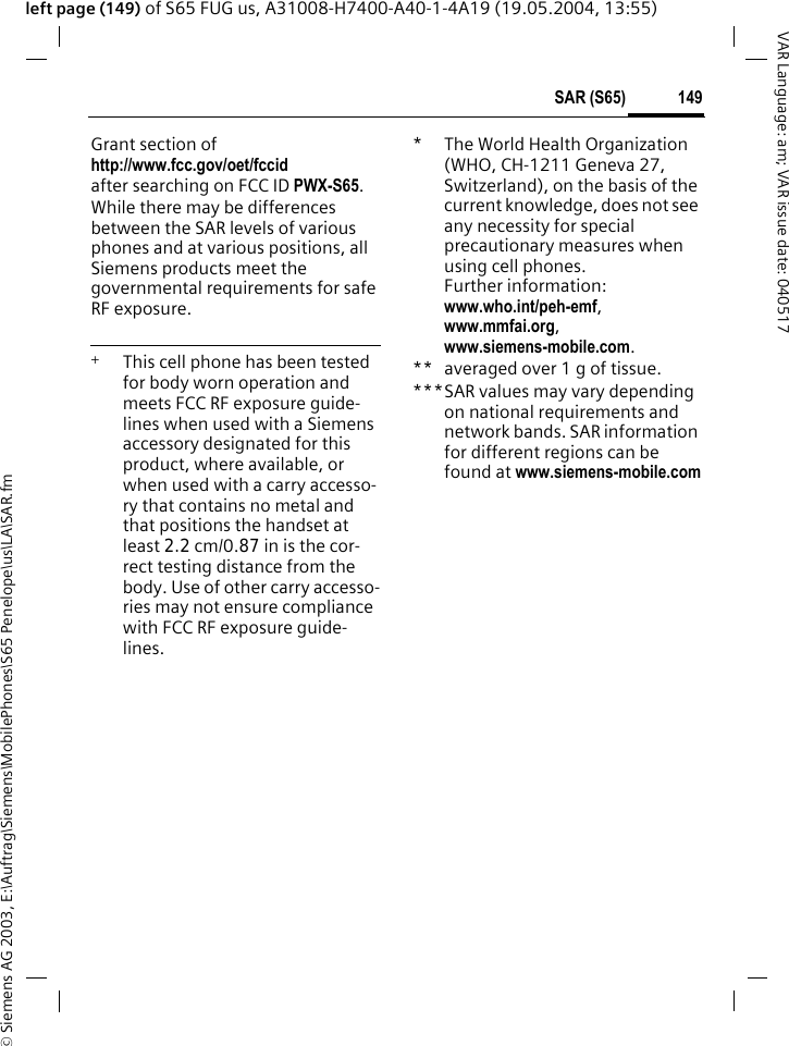 &copy; Siemens AG 2003, E:\Auftrag\Siemens\MobilePhones\S65 Penelope\us\LA\SAR.fm149SAR (S65)VAR Language: am; VAR issue date: 040517left page (149) of S65 FUG us, A31008-H7400-A40-1-4A19 (19.05.2004, 13:55)Grant section of http://www.fcc.gov/oet/fccid after searching on FCC ID PWX-S65.While there may be differences between the SAR levels of various phones and at various positions, all Siemens products meet the governmental requirements for safe RF exposure. +  This cell phone has been tested for body worn operation and meets FCC RF exposure guide-lines when used with a Siemens accessory designated for this product, where available, or when used with a carry accesso-ry that contains no metal and that positions the handset at least 2.2 cm/0.87 in is the cor-rect testing distance from the body. Use of other carry accesso-ries may not ensure compliance with FCC RF exposure guide-lines.*The World Health Organization (WHO, CH-1211 Geneva 27, Switzerland), on the basis of the current knowledge, does not see any necessity for special precautionary measures when using cell phones.Further information: www.who.int/peh-emf, www.mmfai.org, www.siemens-mobile.com.** averaged over 1 g of tissue.***SAR values may vary depending on national requirements and network bands. SAR information for different regions can be found at www.siemens-mobile.com