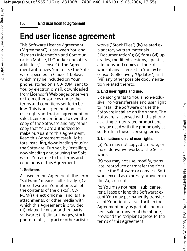 &copy; Siemens AG 2003, E:\Auftrag\Siemens\MobilePhones\S65 Penelope\us\LA\EndUserLic.fmEnd user license agreement150VAR Language: am; VAR issue date: 040517left page (150) of S65 FUG us, A31008-H7400-A40-1-4A19 (19.05.2004, 13:55)End user license agreementThis Software License Agreement ("Agreement") is between You and Siemens Information and Communi-cation Mobile, LLC and/or one of its affiliates ("Licensor"). The Agree-ment authorizes You to use the Soft-ware specified in Clause 1 below, which may be included on Your phone, stored on a CD-ROM, sent to You by electronic mail, downloaded from Licensor's Web pages or servers or from other sources under the terms and conditions set forth be-low. This is an agreement on end user rights and not an agreement for sale. Licensor continues to own the copy of the Software and any other copy that You are authorized to make pursuant to this Agreement. Read this Agreement carefully be-fore installing, downloading or using the Software. Further, by installing, downloading and/or using the Soft-ware, You agree to the terms and conditions of this Agreement.1. Software.As used in this Agreement, the term "Software" means, collectively: (i) all the software in Your phone, all of the contents of the disk(s), CD-ROM(s), electronic mail and its file attachments, or other media with which this Agreement is provided; (ii) related Licensor or third party software; (iii) digital images, stock photographs, clip art or other artistic works ("Stock Files") (iv) related ex-planatory written materials ("Documentation"); (v) fonts (vi) up-grades, modified versions, updates, additions and copies of the Soft-ware, if any, licensed to You by Li-censor (collectively "Updates") and (vii) any other possible documenta-tion related thereto.2. End user rights and use.Licensor grants to You a non-exclu-sive, non-transferable end user right to install the Software or use the Software installed on the phone. The Software is licensed with the phone as a single integrated product and may be used with the phone only as set forth in these licensing terms.3. Limitations on end user rights.(a) You may not copy, distribute, or make derivative works of the Soft-ware.(b) You may not use, modify, trans-late, reproduce or transfer the right to use the Software or copy the Soft-ware except as expressly provided in this Agreement.(c) You may not resell, sublicense, rent, lease or lend the Software; ex-cept You may permanently transfer all of Your rights as set forth in the Agreement only as part of a perma-nent sale or transfer of the phone, provided the recipient agrees to the terms of this Agreement.