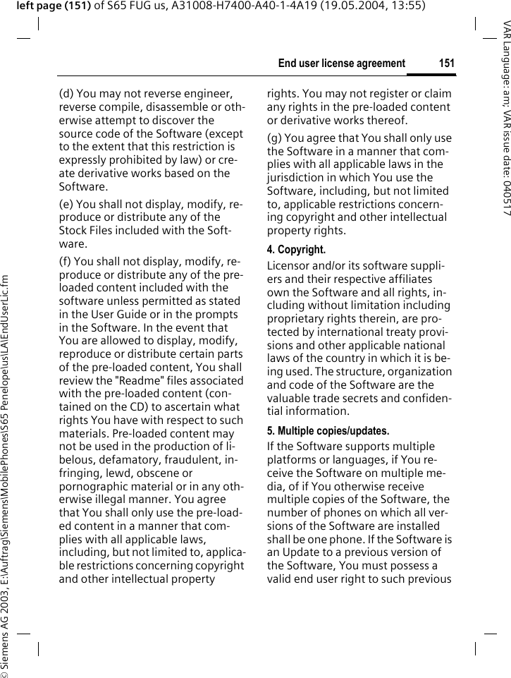 &copy; Siemens AG 2003, E:\Auftrag\Siemens\MobilePhones\S65 Penelope\us\LA\EndUserLic.fm151End user license agreementVAR Language: am; VAR issue date: 040517left page (151) of S65 FUG us, A31008-H7400-A40-1-4A19 (19.05.2004, 13:55)(d) You may not reverse engineer, reverse compile, disassemble or oth-erwise attempt to discover the source code of the Software (except to the extent that this restriction is expressly prohibited by law) or cre-ate derivative works based on the Software.(e) You shall not display, modify, re-produce or distribute any of the Stock Files included with the Soft-ware.(f) You shall not display, modify, re-produce or distribute any of the pre-loaded content included with the software unless permitted as stated in the User Guide or in the prompts in the Software. In the event that You are allowed to display, modify, reproduce or distribute certain parts of the pre-loaded content, You shall review the "Readme" files associated with the pre-loaded content (con-tained on the CD) to ascertain what rights You have with respect to such materials. Pre-loaded content may not be used in the production of li-belous, defamatory, fraudulent, in-fringing, lewd, obscene or pornographic material or in any oth-erwise illegal manner. You agree that You shall only use the pre-load-ed content in a manner that com-plies with all applicable laws, including, but not limited to, applica-ble restrictions concerning copyright and other intellectual property rights. You may not register or claim any rights in the pre-loaded content or derivative works thereof.(g) You agree that You shall only use the Software in a manner that com-plies with all applicable laws in the jurisdiction in which You use the Software, including, but not limited to, applicable restrictions concern-ing copyright and other intellectual property rights.4. Copyright.Licensor and/or its software suppli-ers and their respective affiliates own the Software and all rights, in-cluding without limitation including proprietary rights therein, are pro-tected by international treaty provi-sions and other applicable national laws of the country in which it is be-ing used. The structure, organization and code of the Software are the valuable trade secrets and confiden-tial information.5. Multiple copies/updates.If the Software supports multiple platforms or languages, if You re-ceive the Software on multiple me-dia, of if You otherwise receive multiple copies of the Software, the number of phones on which all ver-sions of the Software are installed shall be one phone. If the Software is an Update to a previous version of the Software, You must possess a valid end user right to such previous 