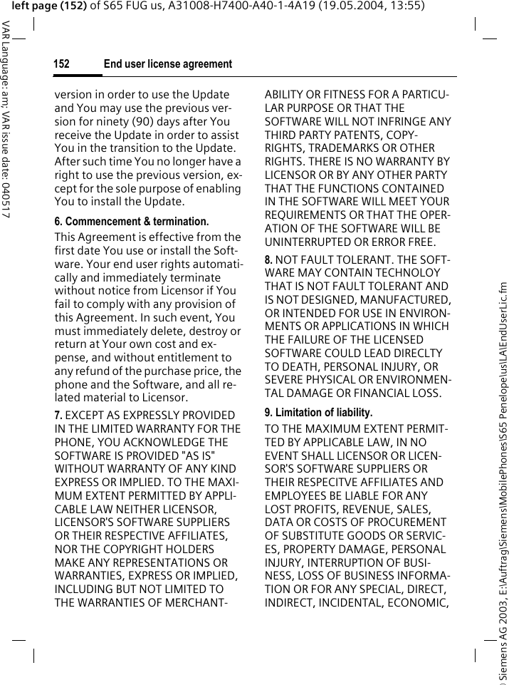 &copy; Siemens AG 2003, E:\Auftrag\Siemens\MobilePhones\S65 Penelope\us\LA\EndUserLic.fmEnd user license agreement152VAR Language: am; VAR issue date: 040517left page (152) of S65 FUG us, A31008-H7400-A40-1-4A19 (19.05.2004, 13:55)version in order to use the Update and You may use the previous ver-sion for ninety (90) days after You receive the Update in order to assist You in the transition to the Update. After such time You no longer have a right to use the previous version, ex-cept for the sole purpose of enabling You to install the Update.6. Commencement &amp; termination.This Agreement is effective from the first date You use or install the Soft-ware. Your end user rights automati-cally and immediately terminate without notice from Licensor if You fail to comply with any provision of this Agreement. In such event, You must immediately delete, destroy or return at Your own cost and ex-pense, and without entitlement to any refund of the purchase price, the phone and the Software, and all re-lated material to Licensor.7. EXCEPT AS EXPRESSLY PROVIDED IN THE LIMITED WARRANTY FOR THE PHONE, YOU ACKNOWLEDGE THE SOFTWARE IS PROVIDED "AS IS" WITHOUT WARRANTY OF ANY KIND EXPRESS OR IMPLIED. TO THE MAXI-MUM EXTENT PERMITTED BY APPLI-CABLE LAW NEITHER LICENSOR, LICENSOR'S SOFTWARE SUPPLIERS OR THEIR RESPECTIVE AFFILIATES, NOR THE COPYRIGHT HOLDERS MAKE ANY REPRESENTATIONS OR WARRANTIES, EXPRESS OR IMPLIED, INCLUDING BUT NOT LIMITED TO THE WARRANTIES OF MERCHANT-ABILITY OR FITNESS FOR A PARTICU-LAR PURPOSE OR THAT THE SOFTWARE WILL NOT INFRINGE ANY THIRD PARTY PATENTS, COPY-RIGHTS, TRADEMARKS OR OTHER RIGHTS. THERE IS NO WARRANTY BY LICENSOR OR BY ANY OTHER PARTY THAT THE FUNCTIONS CONTAINED IN THE SOFTWARE WILL MEET YOUR REQUIREMENTS OR THAT THE OPER-ATION OF THE SOFTWARE WILL BE UNINTERRUPTED OR ERROR FREE.8. NOT FAULT TOLERANT. THE SOFT-WARE MAY CONTAIN TECHNOLOY THAT IS NOT FAULT TOLERANT AND IS NOT DESIGNED, MANUFACTURED, OR INTENDED FOR USE IN ENVIRON-MENTS OR APPLICATIONS IN WHICH THE FAILURE OF THE LICENSED SOFTWARE COULD LEAD DIRECLTY TO DEATH, PERSONAL INJURY, OR SEVERE PHYSICAL OR ENVIRONMEN-TAL DAMAGE OR FINANCIAL LOSS.9. Limitation of liability.TO THE MAXIMUM EXTENT PERMIT-TED BY APPLICABLE LAW, IN NO EVENT SHALL LICENSOR OR LICEN-SOR'S SOFTWARE SUPPLIERS OR THEIR RESPECITVE AFFILIATES AND EMPLOYEES BE LIABLE FOR ANY LOST PROFITS, REVENUE, SALES, DATA OR COSTS OF PROCUREMENT OF SUBSTITUTE GOODS OR SERVIC-ES, PROPERTY DAMAGE, PERSONAL INJURY, INTERRUPTION OF BUSI-NESS, LOSS OF BUSINESS INFORMA-TION OR FOR ANY SPECIAL, DIRECT, INDIRECT, INCIDENTAL, ECONOMIC, 