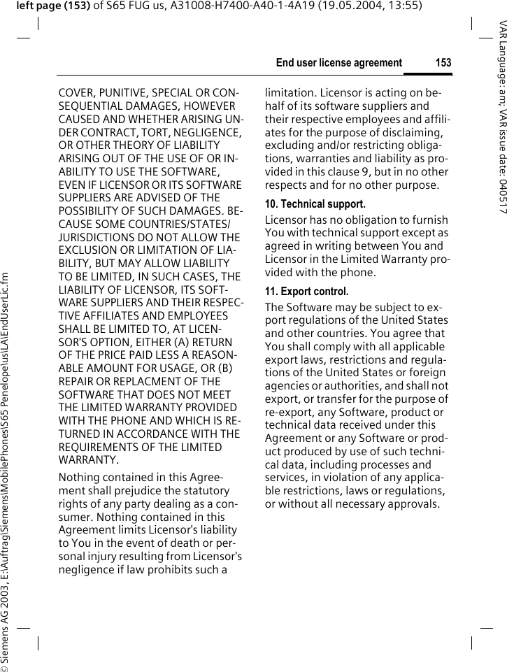 &copy; Siemens AG 2003, E:\Auftrag\Siemens\MobilePhones\S65 Penelope\us\LA\EndUserLic.fm153End user license agreementVAR Language: am; VAR issue date: 040517left page (153) of S65 FUG us, A31008-H7400-A40-1-4A19 (19.05.2004, 13:55)COVER, PUNITIVE, SPECIAL OR CON-SEQUENTIAL DAMAGES, HOWEVER CAUSED AND WHETHER ARISING UN-DER CONTRACT, TORT, NEGLIGENCE, OR OTHER THEORY OF LIABILITY ARISING OUT OF THE USE OF OR IN-ABILITY TO USE THE SOFTWARE, EVEN IF LICENSOR OR ITS SOFTWARE SUPPLIERS ARE ADVISED OF THE POSSIBILITY OF SUCH DAMAGES. BE-CAUSE SOME COUNTRIES/STATES/JURISDICTIONS DO NOT ALLOW THE EXCLUSION OR LIMITATION OF LIA-BILITY, BUT MAY ALLOW LIABILITY TO BE LIMITED, IN SUCH CASES, THE LIABILITY OF LICENSOR, ITS SOFT-WARE SUPPLIERS AND THEIR RESPEC-TIVE AFFILIATES AND EMPLOYEES SHALL BE LIMITED TO, AT LICEN-SOR'S OPTION, EITHER (A) RETURN OF THE PRICE PAID LESS A REASON-ABLE AMOUNT FOR USAGE, OR (B) REPAIR OR REPLACMENT OF THE SOFTWARE THAT DOES NOT MEET THE LIMITED WARRANTY PROVIDED WITH THE PHONE AND WHICH IS RE-TURNED IN ACCORDANCE WITH THE REQUIREMENTS OF THE LIMITED WARRANTY.Nothing contained in this Agree-ment shall prejudice the statutory rights of any party dealing as a con-sumer. Nothing contained in this Agreement limits Licensor's liability to You in the event of death or per-sonal injury resulting from Licensor's negligence if law prohibits such a limitation. Licensor is acting on be-half of its software suppliers and their respective employees and affili-ates for the purpose of disclaiming, excluding and/or restricting obliga-tions, warranties and liability as pro-vided in this clause 9, but in no other respects and for no other purpose.10. Technical support.Licensor has no obligation to furnish You with technical support except as agreed in writing between You and Licensor in the Limited Warranty pro-vided with the phone.11. Export control.The Software may be subject to ex-port regulations of the United States and other countries. You agree that You shall comply with all applicable export laws, restrictions and regula-tions of the United States or foreign agencies or authorities, and shall not export, or transfer for the purpose of re-export, any Software, product or technical data received under this Agreement or any Software or prod-uct produced by use of such techni-cal data, including processes and services, in violation of any applica-ble restrictions, laws or regulations, or without all necessary approvals.