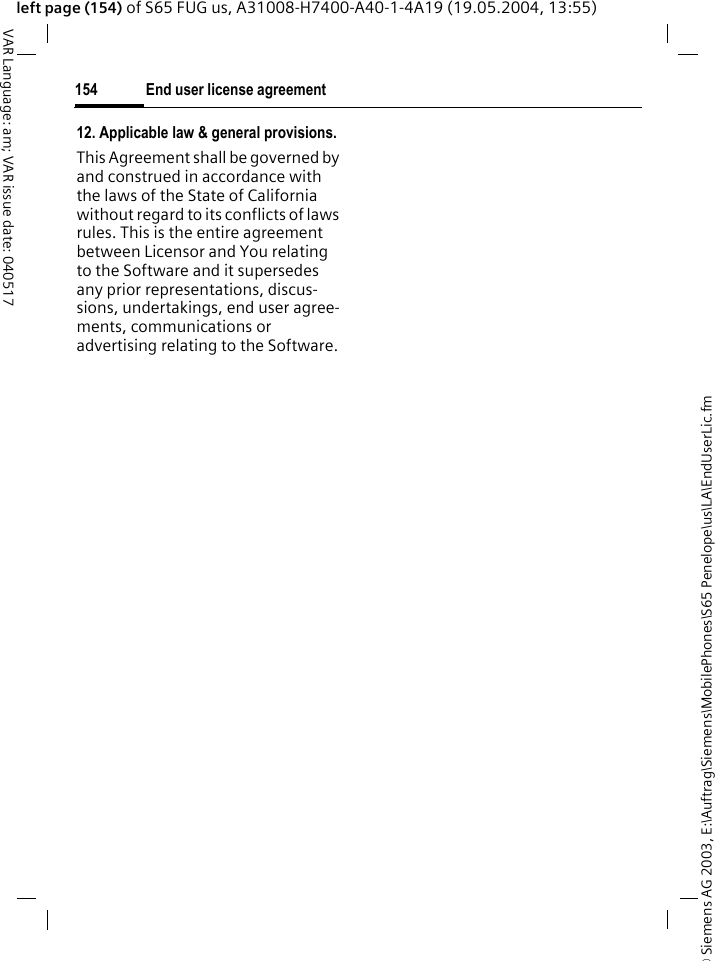 &copy; Siemens AG 2003, E:\Auftrag\Siemens\MobilePhones\S65 Penelope\us\LA\EndUserLic.fmEnd user license agreement154VAR Language: am; VAR issue date: 040517left page (154) of S65 FUG us, A31008-H7400-A40-1-4A19 (19.05.2004, 13:55)12. Applicable law &amp; general provisions.This Agreement shall be governed by and construed in accordance with the laws of the State of California without regard to its conflicts of laws rules. This is the entire agreement between Licensor and You relating to the Software and it supersedes any prior representations, discus-sions, undertakings, end user agree-ments, communications or advertising relating to the Software.