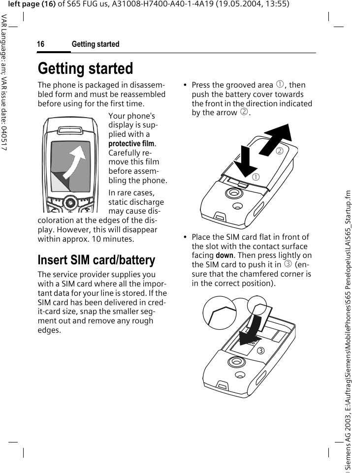 &copy; Siemens AG 2003, E:\Auftrag\Siemens\MobilePhones\S65 Penelope\us\LA\S65_Startup.fmGetting started16VAR Language: am; VAR issue date: 040517left page (16) of S65 FUG us, A31008-H7400-A40-1-4A19 (19.05.2004, 13:55)Getting startedThe phone is packaged in disassem-bled form and must be reassembled before using for the first time. Your phone's display is sup-plied with a protective film. Carefully re-move this film before assem-bling the phone.In rare cases, static discharge may cause dis-coloration at the edges of the dis-play. However, this will disappear within approx. 10 minutes.Insert SIM card/batteryThe service provider supplies you with a SIM card where all the impor-tant data for your line is stored. If the SIM card has been delivered in cred-it-card size, snap the smaller seg-ment out and remove any rough edges.&bull; Press the grooved area 1, then push the battery cover towards the front in the direction indicated by the arrow 2.&bull; Place the SIM card flat in front of the slot with the contact surface facing down. Then press lightly on the SIM card to push it in 3 (en-sure that the chamfered corner is in the correct position).123