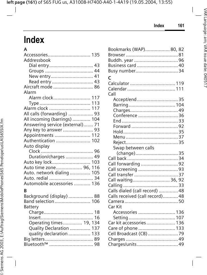&copy; Siemens AG 2003, E:\Auftrag\Siemens\MobilePhones\S65 Penelope\us\LA\S65SIX.fm161IndexVAR Language: am; VAR issue date: 040517left page (161) of S65 FUG us, A31008-H7400-A40-1-4A19 (19.05.2004, 13:55)IndexAAccessories............................... 135AddressbookDial entry................................ 43Groups ................................... 44New entry............................... 41Read entry .............................. 43Aircraft mode ............................. 86AlarmAlarm clock........................... 117Type ..................................... 113Alarm clock .............................. 117All calls (forwarding) .................. 93All incoming (barrings) ............. 104Answering service (external)....... 71Any key to answer ...................... 93Appointments .......................... 112Authentication ......................... 102Auto displayClock ...................................... 96Duration/charges .................... 49Auto key lock............................ 103Auto time zone................... 96, 116Auto. network dialing ............... 105Auto. redial ................................ 34Automobile accessories ............ 136BBackground (display) .................. 88Band selection.......................... 106BatteryCharge.................................... 18Insert...................................... 16Operating times.............. 19, 134Quality Declaration ............... 137quality declaration ................ 133Big letters................................... 89Bluetooth&trade; ................................ 98Bookmarks (WAP).................. 80, 82Browser ......................................81Buddh. year ................................96Business card ..............................40Busy number...............................34CCalculator .................................119Calendar ...................................111CallAccept/end..............................35Barring..................................104Charges...................................49Conference .............................36End .........................................33Forward ..................................92Hold........................................35Menu ......................................37Reject......................................35Swap between calls(change)...............................35Call back .....................................34Call forwarding ...........................92Call screening .............................93Call transfer ................................37Call waiting........................... 36, 92Calling ........................................33Calls dialed (call record) .............. 48Calls received (call record)...........48Camera....................................... 50Car KitAccessories ...........................136Setting..................................107Car kit accessories.....................136Care of phone...........................133Cell Broadcast (CB)...................... 79Charges ......................................49Charges/units..............................49