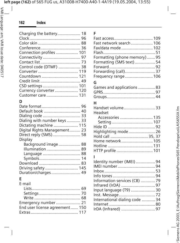 &copy; Siemens AG 2003, E:\Auftrag\Siemens\MobilePhones\S65 Penelope\us\LA\S65SIX.fmIndex162VAR Language: am; VAR issue date: 040517left page (162) of S65 FUG us, A31008-H7400-A40-1-4A19 (19.05.2004, 13:55)Charging the battery................... 18Clock.......................................... 96Color skin ................................... 88Conference................................. 36Connection profiles .................. 101Connectivity ............................... 97Contact list ................................. 73Control code (DTMF) .................. 38Converter ................................. 119Countdown .............................. 121Credit limit ................................. 49CSD settings ............................. 101Currency converter................... 120Customer care .......................... 131DDate format................................ 96Default book .............................. 40Dialing code ............................... 33Dialing with number keys ........... 33Dictating machine .................... 115Digital Rights Management......... 23Direct reply (SMS)....................... 58DisplayBackground image.................. 88Illumination ............................ 89Language ............................... 88Symbols.................................. 14Download .................................. 83Driving safety ........................... 145Duration/charges........................ 49EE-mailLists........................................ 69Settings .................................. 70Write ...................................... 68Emergency number .................... 21End user license agreement ...... 150Extras....................................... 117FFast access................................109Fast network search .................. 106Fax/data mode ..........................102Flash........................................... 51Formatting (phone memory).......95Formatting (SMS text).................54Forward......................................92Forwarding (call).........................37Frequency range.......................106GGames and applications ..............83GPRS........................................... 97Groups........................................44HHandset volume..........................33HeadsetAccessories ...........................135Setting..................................107Hide ID ....................................... 92Highlighting mode......................26Hold call ............................... 35, 37Home network.......................... 105Hotline .....................................131HTTP profile ..............................101IIdentity number (IMEI)................94IMEI number ...............................94Inbox..........................................53Info tones ...................................94Information services (CB) ............79Infrared (IrDA) ............................97Input language (T9) ....................30Inst. Message..............................72International dialing code ........... 34Internet ......................................80IrDA (Infrared) ............................ 97