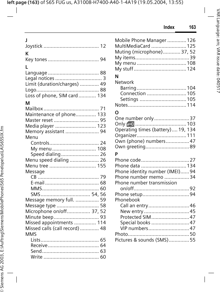 &copy; Siemens AG 2003, E:\Auftrag\Siemens\MobilePhones\S65 Penelope\us\LA\S65SIX.fm163IndexVAR Language: am; VAR issue date: 040517left page (163) of S65 FUG us, A31008-H7400-A40-1-4A19 (19.05.2004, 13:55)JJoystick ...................................... 12KKey tones ................................... 94LLanguage ................................... 88Legal notices ................................ 3Limit (duration/charges) ............. 49Logo........................................... 88Loss of phone, SIM card............ 134MMailbox...................................... 71Maintenance of phone.............. 133Master reset ............................... 95Media player ............................ 123Memory assistant ....................... 94MenuControls.................................. 24My menu.............................. 108Speed dialing.......................... 26Menu speed dialing .................... 26Menu tree ................................ 155MessageCB .......................................... 79E-mail..................................... 68MMS....................................... 60SMS.................................. 54, 56Message memory full. ................ 59Message type ............................. 58Microphone on/off................ 37, 52Minute beep............................... 93Missed appointments ............... 114Missed calls (call record)............. 48MMSLists........................................ 65Receive................................... 64Send....................................... 63Write ...................................... 60Mobile Phone Manager .............126MultiMediaCard ........................125Muting (microphone)............ 37, 52My items..................................... 39My menu ..................................108My stuff....................................124NNetworkBarring..................................104Connection ...........................105Settings ................................105Notes........................................114OOne number only........................ 37Only &sbquo;...................................103Operating times (battery).... 19, 134Organizer..................................111Own (phone) numbers................47Own greeting..............................89PPhone code.................................27Phone data ...............................134Phone identity number (IMEI)......94Phone number memo .................34Phone number transmissionon/off...................................... 92Phone setup................................ 94PhonebookCall an entry............................46New entry ...............................45Protected SIM..........................47Special books ..........................47VIP numbers............................ 47Photo..........................................50Pictures &amp; sounds (SMS).............. 55