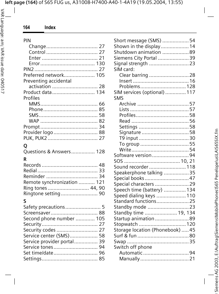 &copy; Siemens AG 2003, E:\Auftrag\Siemens\MobilePhones\S65 Penelope\us\LA\S65SIX.fmIndex164VAR Language: am; VAR issue date: 040517left page (164) of S65 FUG us, A31008-H7400-A40-1-4A19 (19.05.2004, 13:55)PINChange................................... 27Control ................................... 27Enter ...................................... 21Error..................................... 130PIN2........................................... 27Preferred network..................... 105Preventing accidentalactivation ............................... 28Product data............................. 134ProfilesMMS....................................... 66Phone..................................... 85SMS........................................ 58WAP ....................................... 82Prompt....................................... 34Provider logo.............................. 88PUK, PUK2 .................................. 27QQuestions &amp; Answers................ 128RRecords ...................................... 48Redial......................................... 33Reminder ................................... 34Remote synchronization ........... 121Ring tones ............................ 44, 90Ringtone setting......................... 90SSafety precautions........................ 5Screensaver................................ 88Second phone number ............. 105Security...................................... 27Security codes ............................ 27Service center (SMS)................... 58Service provider portal................ 39Service tones.............................. 94Set time/date.............................. 96Settings...................................... 85Short message (SMS) ..................54Shown in the display...................14Shutdown animation .................. 89Siemens City Portal .....................39Signal strength ........................... 23SIM card:Clear barring ...........................28Insert ......................................16Problems............................... 128SIM services (optional) .............. 117SMSArchive ...................................57Lists ........................................57Profiles....................................58Read .......................................56Settings ..................................58Signature ................................58T9 input ..................................30To group .................................55Write....................................... 54Software version.........................94SOS ...................................... 10, 21Sound recorder .........................118Speakerphone talking .................35Special books..............................47Special characters .......................29Speech time (battery) ............... 134Speed dialing keys ....................110Standard functions......................25Standby mode ............................ 23Standby time ......................19, 134Startup animation .......................89Stopwatch ................................120Storage location (Phonebook) .....45Surf &amp; fun ...................................80Swap ..........................................35Switch off phoneAutomatic ...............................94Manually.................................21