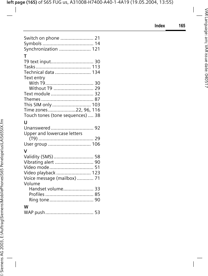 &copy; Siemens AG 2003, E:\Auftrag\Siemens\MobilePhones\S65 Penelope\us\LA\S65SIX.fm165IndexVAR Language: am; VAR issue date: 040517left page (165) of S65 FUG us, A31008-H7400-A40-1-4A19 (19.05.2004, 13:55)Switch on phone ........................ 21Symbols ..................................... 14Synchronization ....................... 121TT9 text input............................... 30Tasks........................................ 113Technical data .......................... 134Text entryWith T9................................... 30Without T9 ............................. 29Text module ............................... 32Themes ...................................... 87This SIM only............................ 103Time zones....................22, 96, 116Touch tones (tone sequences) .... 38UUnanswered............................... 92Upper and lowercase letters(T9) ........................................ 29User group ............................... 106VValidity (SMS)............................. 58Vibrating alert ............................ 90Video mode................................ 51Video playback ......................... 123Voice message (mailbox) ............ 71VolumeHandset volume...................... 33Profiles ................................... 85Ring tone................................ 90WWAP push................................... 53