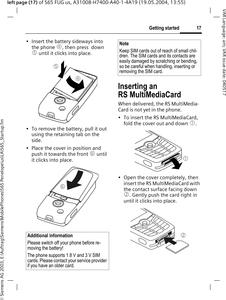 &copy; Siemens AG 2003, E:\Auftrag\Siemens\MobilePhones\S65 Penelope\us\LA\S65_Startup.fm17Getting startedVAR Language: am; VAR issue date: 040517left page (17) of S65 FUG us, A31008-H7400-A40-1-4A19 (19.05.2004, 13:55)&bull; Insert the battery sideways into the phone 4, then press  down 5 until it clicks into place. &bull; To remove the battery, pull it out using the retaining tab on the side.&bull; Place the cover in position and push it towards the front 6 until it clicks into place.Inserting an RS MultiMediaCardWhen delivered, the RS MultiMedia-Card is not yet in the phone. &bull; To insert the RS MultiMediaCard, fold the cover out and down 1. &bull; Open the cover completely, then insert the RS MultiMediaCard with the contact surface facing down 2. Gently push the card right in until it clicks into place.Additional informationPlease switch off your phone before re-moving the battery!The phone supports 1.8 V and 3 V SIM cards. Please contact your service provider if you have an older card.456NoteKeep SIM cards out of reach of small chil-dren. The SIM cards and its contacts are easily damaged by scratching or bending, so be careful when handling, inserting or removing the SIM card.12