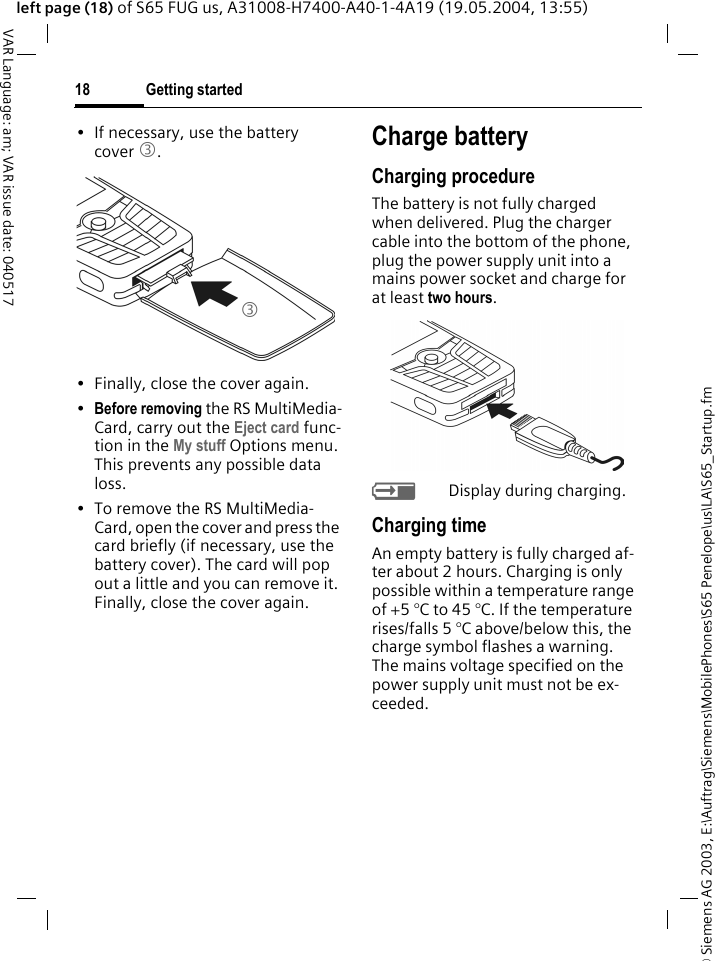 &copy; Siemens AG 2003, E:\Auftrag\Siemens\MobilePhones\S65 Penelope\us\LA\S65_Startup.fmGetting started18VAR Language: am; VAR issue date: 040517left page (18) of S65 FUG us, A31008-H7400-A40-1-4A19 (19.05.2004, 13:55)&bull; If necessary, use the battery cover 3.&bull; Finally, close the cover again.&bull;Before removing the RS MultiMedia-Card, carry out the Eject card func-tion in the My stuff Options menu. This prevents any possible data loss.&bull; To remove the RS MultiMedia-Card, open the cover and press the card briefly (if necessary, use the battery cover). The card will pop out a little and you can remove it. Finally, close the cover again.Charge batteryCharging procedureThe battery is not fully charged when delivered. Plug the charger cable into the bottom of the phone, plug the power supply unit into a mains power socket and charge for at least two hours. YDisplay during charging.Charging timeAn empty battery is fully charged af-ter about 2 hours. Charging is only possible within a temperature range of +5 &deg;C to 45 &deg;C. If the temperature rises/falls 5 &deg;C above/below this, the charge symbol flashes a warning. The mains voltage specified on the power supply unit must not be ex-ceeded. 3